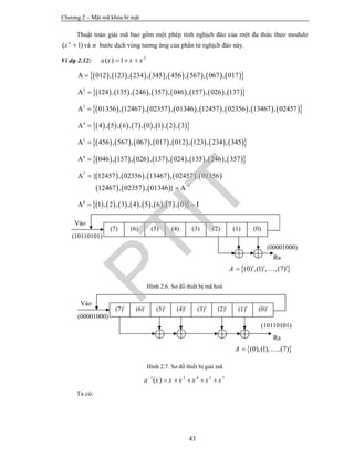 Chương 2 – Mật mã khóa bí mật
43
Thuật toán giải mã bao gồm một phép tính nghịch đảo của một đa thức theo modulo
( 1)n
x  và n bước dịch vòng tương ứng của phần tử nghịch đảo này.
Ví dụ 2.12: 2
( ) 1a x x x  
                012 , 123 , 234 , 345 , 456 , 567 , 067 , 017A 
                2
124 , 135 , 246 , 357 , 046 , 157 , 026 , 137A 
                3
01356 , 12467 , 02357 , 01346 , 12457 , 02356 , 13467 , 02457A 
                4
4 , 5 , 6 , 7 , 0 , 1 , 2 , 3A 
                5
456 , 567 , 067 , 017 , 012 , 123 , 234 , 345A 
                6
046 , 157 , 026 , 137 , 024 , 135 , 246 , 357A 
         
     
7
1
{ 12457 , 02356 , 13467 , 02457 , 01356
12467 , 02357 , 01346 }
A
A


                8
1 , 2 , 3 , 4 , 5 , 6 , 7 , 0A I 
Hình 2.6. Sơ đồ thiết bị mã hoá
Hình 2.7. Sơ đồ thiết bị giải mã
1 2 4 5 7
( )a x x x x x x
    
Ta có:
Vào
(10110101)
Ra
(00001000)
 (0) ,(1) , ,(7)A    
(7) (6) (5) (4) (3) (2) (1) (0)
Vào
(00001000)
Ra
(10110101)
 (0),(1), ,(7)A  
(7)' (6)' (5)' (4)' (3)' (2)' (1)' (0)'
PTIT
 