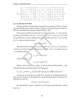 Chương 2 – Mật mã khóa bí mật
44
1
1 1 1 0 0 0 0 0 0 1 1 0 1 1 0 1 1 0 0 0 0 0 0 0
0 1 1 1 0 0 0 0 1 0 1 1 0 1 1 0 0 1 0 0 0
0 0 1 1 1 0 0 0 0 1 0 1 1 0 1 1
0 0 0 1 1 1 0 0 1 0 1 0 1 1 0 1
0 0 0 0 1 1 1 0 1 1 0 1 0 1 1 0
0 0 0 0 0 1 1 1 0 1 1 0 1 0 1 1
1 0 0 0 0 0 1 1 1 0 1 1 0 1 0 1
1 1 0 0 0 0 0 1 1 1 0 1 1 0 1 0
AA
   
   
   
   
   
        
   
   
   
   
   
   
0 0 0
0 0 1 0 0 0 0 0
0 0 0 1 0 0 0 0
0 0 0 0 1 0 0 0
0 0 0 0 0 1 0 0
0 0 0 0 0 0 1 0
0 0 0 0 0 0 0 1
I
 
 
 
 
 
   
 
 
 
 
 
 
2.6. CÁC HỆ MẬT MÃ TÍCH
Một phát minh khác do Shannon đưa ra trong bài báo của mình năm 1949 là ý tưởng kết
hợp các hệ mật bằng cách tạo tích của chúng. Ý tưởng này có tầm quan trọng to lớn trong việc
thiết kế các hệ mật hiện nay (chẳng hạn, chuẩn mã dữ liệu - DES ).
Để đơn giản, trong phần này chỉ hạn chế xét các hệ mật trong đó C P : các hệ mật loại
này được gọi là tự đồng cấu. Giả sử 1 1 1 1( , , , , )P P K E DS  và 2 2 2 2( , , , , )P P K E DS  là hai
hệ mật tự đồng cấu có cùng các không gian bản mã và rõ. Khi đó, tích của 1S và 2S (kí hiệu
là 1 2S S ) được xác định là hệ mật sau:
1 2( , , , , )P P K K E D
Khoá của hệ mật tích có dạng 1 2( , )k k k trong đó 1 1Kk  và 2 2Kk  . Các quy tắc mã
và giải mã của hệ mật tích được xác định như sau: Với mỗi 1 2( , )k k k , ta có một quy tắc mã
ke xác định theo công thức:
 1 2 2 1( , ) ( ) ( )k k k ke x e e x
và quy tắc giải mã:
 1 2 2( , ) 1( ) ( )k k k kd y d d y
Nghĩa là, trước tiên ta mã hoá x bằng 1ke rồi mã lại mã hóa bản kết quả bằng 2ke . Quá
trình giải mã tương tự nhưng thực hiện theo thứ tự ngược lại:
          1 2 1 2 1 2 2 1 1 2 2 1 1 1( , ) ( , ) ( , )( ) ( ) ( ) ( )k k k k k k k k k k k k k kd e x d e e x d d e e x d e x x   
Ta biết rằng, các hệ mật đều có các phân bố xác suất ứng với các không gian khoá của
chúng. Bởi vậy, cần phải xác định phân bố xác suất cho không gian khoá K của hệ mật tích.
Hiển nhiên ta có thể viết:
1 21 2 1 2( , ) ( ) ( )K K Kp k k p k p k 
Nói một cách khác, ta chọn 1k có phân bố 1 1( )Kp k rồi chọn một cách độc lập 2k có phân
bố 2 2( )Kp k .
PTIT
 