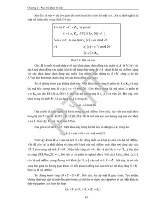 Chương 2 – Mật mã khóa bí mật
45
Sau đây là một ví dụ đơn giản để minh hoạ khái niệm hệ mật tích. Giả sử định nghĩa hệ
mật mã nhân như trong Hình 2.8 sau.
Hình 2.8. Mật mã tích
Cho M là một hệ mã nhân (với các khoá được chọn đồng xác suất) và S là MDV (với
các khoá chọn đồng xác suất). Khi đó dễ dàng thấy rằng M S chính là hệ mã Affine (cùng
với các khoá được chọn đồng xác suất). Tuy nhiên, việc chứng tỏ S M cũng là hệ mã
Affine khó hơn một chút (cũng với các khóa đồng xác suất).
Ta sẽ chứng minh các khẳng định này. Một khoá dịch vòng là phần tử 26k Z và quy
tắc mã hóa tương ứng là ( ) mod26ke x x k  . Còn khoá trong hệ mã nhân là phần từ
26a Z sao cho ƯCLN( ,26) 1a  . Quy tắc mã tương ứng là ( ) mod26ae x a . Bởi vậy, một
khoá trong mã tích M S có dạng ( , )a k , trong đó
( , ) mod26a ke ax k 
Đây chính là định nghĩa về khoá trong hệ mã Affine. Hơn nữa, xác suất của một khoá
trong hệ mã Affine là:   1 312 1 12 1 26 . Đó là tích của xác suất tương ứng của các khoá
a và k . Bởi vậy M S là hệ mã Affine.
Bây giờ ta sẽ xétS M . Một khoá này trong hệ mã này có dạng( , )k a , trong đó:
( , ) ( ) ( ) mod26k ae x a x k ax ak   
Như vậy, khoá ( , )k a của mã tích S M đồng nhất với khoá ( , )a ak của hệ mã Affine.
Vấn đề còn lại là phải chứng tỏ rằng mỗi khoá của mã Affine xuất hiện với cùng xác suất
1/312 như trong mã tích S M . Nhận thấy rằng 1ak k khi và chỉ khi 1
1k a k
 , ( hãy nhớ
lại rằng ƯCLN( ,26) 1a  , bởi vậy a có phần tử nghịch đảo). Nói cách khác, khoá 1( , )a k
của hệ mã Affine tương đương với khoá  1
1,a k a
của mã tích S M . Bởi vậy, ta có một
song ánh giữa hai không gian khoá. Vì mỗi khoá là đồng xác suất nên có thể thấy rằng S M
thực sự là mã Affine.
Ta chứng minh rằng M S S M   . Bởi vậy, hai hệ mật là giao hoán. Tuy nhiên,
không phải mọi cặp hệ mật đều giao hoán; có thể tìm ta được các cặp phản ví dụ. Mặt khác ta
thấy rằng phép tích luôn kết hợp:
1 2 3 1 2 3( ) ( )S S S S S S    
Giả sử 26P C  Z và giả sử:
  26, : , 26 1k a UCLN a Z
Với a K , ta xác định:   mod 26ae x ax
và   1
mod 26ad y a y

  26,x y Z
PTIT
 