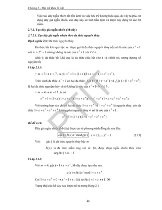 Chương 2 – Mật mã khóa bí mật
48
- Việc tạo dãy ngẫu nhiên rất tốn kém và việc lưu trữ không hiệu quả, do vậy ta phải sử
dụng dãy giả ngẫu nhiên, các dãy này có tính tiền định và được xây dựng từ các bit
mầm.
2.7.2. Tạo dãy giả ngẫu nhiên (M-dãy)
2.7.2.1. Tạo dãy giả ngẫu nhiên theo đa thức nguyên thủy
Định nghĩa 2.6: Đa thức nguyên thủy
Đa thức bất khả quy bậc m được gọi là đa thức nguyên thủy nếu nó là ước của 1n
x 
với 2 1m
n   nhưng không là ước của 1x l
với nl .
(chú ý: đa thức bất khả quy là đa thức chia hết cho 1 và chính nó, tương đương số
nguyên tố)
Ví dụ 2.13:
+ 3 7m n   , ta có: 7 3 2 3
1 (1 )(1 )(1 )x x x x x x       .
Trên vành đa thức 7
1x  có hai đa thức: 3
1( ) (1 )f x x x   và 2 3
2 ( ) (1 )f x x x  
là hai đa thức nguyên thủy vì nó không là ước của 1x l
với 6l  .
+ 4 15m n   , ta có
15 2 4 3 4 2 3 4
1 (1 )(1 )(1 )(1 )(1 )x x x x x x x x x x x x            
Với trường hợp này chỉ có hai đa thức 4
1 x x  và 3 4
1 x x  là nguyên thủy, còn đa
thức 2 3 4
1 x x x x    không phải nguyên thủy vì nó là ước của 5
1x  .
5 2 3 4
1 (1 )(1 )x x x x x x      
Bổ đề 2.14:
Dãy giả ngẫu nhiên (M-dãy) được tạo từ phương trình đồng dư sau đây:
( ) ( ). mod ( )i
a x b x x g x ; 1,2,...,2 1n
i   (2.15)
Với: ( )g x là đa thức nguyên thủy bậc m
( )b x là đa thức mầm ứng với m bit, được chọn ngẫu nhiên thỏa mãn
deg ( ) 1b x m 
Ví dụ 2.14:
Với 4
4; ( ) 1m g x x x    , M-dãy được tạo như sau:
4
( ) ( ) mod1i
a x b x x x x  
Coi 4 4
1 0 1x x x x      . Giả sử ( ) 1 1100b x x  
Trạng thái của M-dãy này được mô tả trong Bảng 2.1
PTIT
 