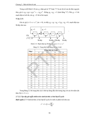 Chương 2 – Mật mã khóa bí mật
50
Trong sơ đồ Hình 2.10 các ig nhận giá trị "0" hoặc "1" là các hệ số của đa thức nguyên
thủy 2
0 1 2( ) ... m
mg x g g x g x g x     . Riêng 0 1mg g  (luôn bằng "1"). Nếu 1ig  thì
mạch điện sẽ nối tắt, còn 0ig  thì sẽ hở mạch.
Ví dụ 2.15:
Giả sử 4
( ) 1 , ( 4)g x x x m    , ta thấy 0 1 4 2 31; 0g g g g g     , mạch điện tạo
M-dãy như sau:
Hình 2.11. Mạch điện tạo M-dãy với 4
( ) 1g x x x  
Bảng 2.2. Trạng thái hoạt động của các ô nhớ
Nhịp i
Trạng thái các ô nhớ
1 2 3 4
0 1 1 0 0
1 0 1 1 1
2 0 0 1 1
3 1 1 0 1
4 1 0 1 0
5 0 1 0 1
6 1 1 1 0
7 0 1 1 1
8 1 1 1 1
9 1 0 1 1
10 1 0 0 1
11 1 0 0 0
12 0 1 0 0
13 0 0 1 0
14 0 0 0 1
15 1 1 0 0
Trong Bảng 2.2 thì trạng thái các ô nhớ tại dòng đầu tiên tương ứng với các bit mầm (đa
thức ( ) 1b x x  ).
2.7.2.2. Tạo dãy giả ngẫu nhiên trên vành đa thức có hai lớp kề xyclic
Định nghĩa 2.7: Vành đa thức có hai lớp kề xyclic là vành có phân tích như sau:
 
1
0
1 1
n
n i
i
x x x


   
1 2 4
0 1g  1 1g 
g
Clk
1...15i 
M-dãy M-dãy M-dãy
3
M-dãy
PTIT
 