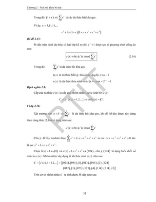 Chương 2 – Mật mã khóa bí mật
51
Trong đó:  1 x và
1
0
n
i
i
x


 là các đa thức bất khả quy.
Ví dụ: 5,11,19,...n 
  5 2 3 4
1 1 1x x x x x x      
Bổ đề 2.15:
M-dãy trên vành đa thức có hai lớp kề xyclic 1n
x  được tạo từ phương trình đồng dư
sau:
1
0
( ) ( ) ( )mod
n
i i
i
a x b x c x x


  (2.16)
Trong đó:
1
0
n
i
i
x


 là đa thức bất khả quy
( )b x là đa thức bất kỳ, thỏa mãn deg ( ) 2b x n 
( )c x là đa thức thỏa mãn 1
( ) max 2 1n
ordc x 
  
Định nghĩa 2.8:
Cấp của đa thức ( )c x là cấp của nhóm nhân xyclic sinh bởi ( )c x
 ( ), 1,2,... ( )i
C c x i ordc x C   
Ví dụ 2.16:
Xét trường hợp 5n  và
4
0
i
i
x

 là đa thức bất khả quy, khi đó M-dãy được xây dựng
theo công thức (2.16) có dạng như sau:
4
0
( ) ( ) ( )modi i
i
a x b x c x x

 
Chú ý: để lấy modulo theo
4
2 3 4
0
1i
i
x x x x x

     ta coi 2 3 4
1 0x x x x     tức
là coi 4 2 3
1x x x x    .
Chọn  ( ) 1 0b x   và  2 4
( ) 1 024c x x x    , chú ý  024 là dạng biểu diễn số
mũ của ( )c x . Nhóm nhân xây dựng từ đa thức sinh ( )c x như sau:
               
               
( ), 1,2,... 024 , 034 , 1 , 013 , 014 , 2 , 124
012 , 3 , 023 , 123 , 4 , 134 , 234 , 0
i
C c x i  
Trên cơ sở nhóm nhân C ta tính được M-dãy như sau:
PTIT
 