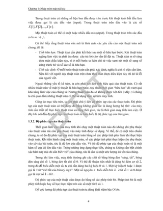 Ch­¬ng 1: NhËp m«n mËt m· häc
4
Trong thuật toán có những số liệu ban đầu được cho trước khi thuật toán bắt đầu làm
việc được gọi là các đầu vào (input). Trong thuật toán trên đầu vào là các số
[1], [2],..., [ ]X X X n .
Một thuật toán có thể có một hoặc nhiều đầu ra (output). Trong thuật toán trên các đầu
ra là m và j .
Có thể thấy rằng thuật toán vừa mô tả thỏa mãn các yêu cầu của một thuật toán nói
chung, đó là:
- Tính hữu hạn: Thuật toán cần phải kết thúc sau một số hữu hạn bước. Khi thuật toán
ngừng làm việc ta phải thu được câu trả lời cho vấn đề đặt ra. Thuật toán m rõ ràng
thỏa mãn điều kiện này, vì ở mỗi bước ta luôn chỉ từ việc xem xét một số sang số
đứng trước nó và số các số là hữu hạn.
- Tính xác định: Ở mỗi bước thuật toán cần phải xác định, nghĩa là chỉ rõ việc cần làm.
Nếu đối với người đọc thuật toán trên chưa thỏa mãn được điều kiện này thì đó là lỗi
của người viết.
Ngoài những yếu tố kể trên, ta còn phải xét đến tính hiệu quả của thuật toán. Có rất
nhiều thuật toán về mặt lý thuyết là hữu hạn bước, tuy nhiên thời gian “hữu hạn” đó vượt quá
khả năng làm việc của chúng ta. Những thuật toán đó sẽ không được xét đến ở đây, vì chúng
ta chỉ quan tâm những thuật toán có thể sử dụng thực sự trên máy tính.
Cũng do mục tiêu trên, ta còn phải chú ý đến độ phức tạp của các thuật toán. Độ phức
tạp của một thuật toán có thể được đo bằng không gian tức là dung lượng bộ nhớ của máy
tính cần thiết để thực hiện thuật toán và bằng thời gian, tức là thời gian máy tính làm việc. Ở
đây khi nói đến độ phức tạp của thuật toán ta luôn hiểu là độ phức tạp của thời gian.
1.3.2. Độ phức tạp của thuật toán
Thời gian làm việc của máy tính khi chạy một thuật toán nào đó không chỉ phụ thuộc
vào thuật toán mà còn phụ thuộc vào máy tính được sử dụng. Vì thế, để có một tiêu chuẩn
chung, ta sẽ đo độ phức tạp của một thuật toán bằng số các phép tính phải làm khi thực hiện
thuật toán. Khi tiến hành cùng một thuật toán, số các phép tính phải thực hiện còn phụ thuộc
vào cỡ của bài toán, tức là độ lớn của đầu vào. Vì thế độ phức tạp của thuật toán sẽ là một
hàm số của độ lớn đầu vào. Trong những ứng dụng thực tiễn, chúng ta không cần biết chính
xác hàm này mà chỉ cần biết “cỡ” của chúng, tức là cần có một ước lượng đủ tốt của chúng.
Trong khi làm việc, máy tính thường ghi các chữ số bằng bóng đèn “sáng, tắt”, bóng
đèn sáng chỉ số 1, bóng đèn tắt chỉ số 0. Vì thế để thuận tiện nhất là dùng hệ đếm cơ số 2,
trong đó để biểu diễn một số, ta chỉ cần dùng hai ký hiệu 0 và 1. Một ký hiệu 0 hoặc 1 được
gọi là 1bit “viết tắt của binary digit”. Một số nguyên n biểu diễn bởi k chữ số 1 và 0 được
gọi là một số k bit .
Độ phức tạp của một thuật toán được đo bằng số các phép tính bit. Phép tính bit là một
phép tính logic hay số học thực hiện trên các số một bit 0 và 1.
Để ước lượng độ phức tạp của thuật toán ta dùng khái niệm bậc O lớn.
PTIT
 