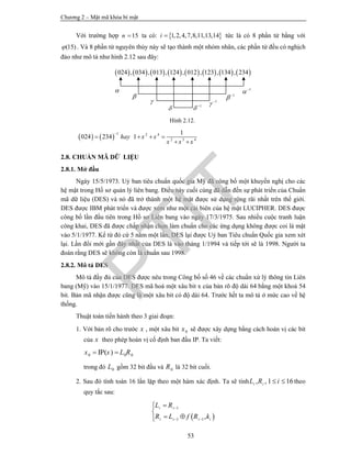 Chương 2 – Mật mã khóa bí mật
53
Với trường hợp 15n  ta có:  1,2,4,7,8,11,13,14i  tức là có 8 phần tử bằng với
(15) . Và 8 phần tử nguyên thủy này sẽ tạo thành một nhóm nhân, các phần tử đều có nghịch
đảo như mô tả như hình 2.12 sau đây:
Hình 2.12.
   
1 2 4
2 3 4
1
024 234 1hay x x
x x x

   
 
2.8. CHUẨN MÃ DỮ LIỆU
2.8.1. Mở đầu
Ngày 15/5/1973. Uỷ ban tiêu chuẩn quốc gia Mỹ đã công bố một khuyến nghị cho các
hệ mật trong Hồ sơ quản lý liên bang. Điều này cuối cùng đã dẫn đến sự phát triển của Chuẩn
mã dữ liệu (DES) và nó đã trở thành một hệ mật được sử dụng rộng rãi nhất trên thế giới.
DES được IBM phát triển và được xem như một cải biên của hệ mật LUCIPHER. DES được
công bố lần đầu tiên trong Hồ sơ Liên bang vào ngày 17/3/1975. Sau nhiều cuộc tranh luận
công khai, DES đã được chấp nhận chọn làm chuẩn cho các ứng dụng không được coi là mật
vào 5/1/1977. Kể từ đó cứ 5 năm một lần, DES lại được Uỷ ban Tiêu chuẩn Quốc gia xem xét
lại. Lần đổi mới gần đây nhất của DES là vào tháng 1/1994 và tiếp tới sẽ là 1998. Người ta
đoán rằng DES sẽ không còn là chuẩn sau 1998.
2.8.2. Mô tả DES
Mô tả đầy đủ của DES được nêu trong Công bố số 46 về các chuẩn xử lý thông tin Liên
bang (Mỹ) vào 15/1/1977. DES mã hoá một xâu bit x của bản rõ độ dài 64 bằng một khoá 54
bit. Bản mã nhận được cũng là một xâu bit có độ dài 64. Trước hết ta mô tả ở mức cao về hệ
thống.
Thuật toán tiến hành theo 3 giai đoạn:
1. Với bản rõ cho trước x , một xâu bit 0x sẽ được xây dựng bằng cách hoán vị các bit
của x theo phép hoán vị cố định ban đầu IP. Ta viết:
0 0 0( )IPx x L R 
trong đó 0L gồm 32 bit đầu và 0R là 32 bit cuối.
2. Sau đó tính toán 16 lần lặp theo một hàm xác định. Ta sẽ tính , , 1 16i iL R i  theo
quy tắc sau:
 
1
1 1,
i i
i i i i
L R
R L f R k

 


 
               024 , 034 , 013 , 124 , 012 , 123 , 134 , 234
 1

 1

 1
 
 1
 
PTIT
 