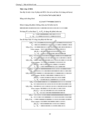 Chương 2 – Mật mã khóa bí mật
62
Một ví dụ về DES
Sau đây là một ví dụ về phép mã DES. Giả sử ta mã bản rõ (ở dạng mã hexa):
0 1 2 3 4 5 6 7 8 9 A B C D E F
Bằng cách dùng khoá
1 2 3 4 5 7 7 9 9 B B C D F F 1
Khoá ở dạng nhị phân ( không chứa các bit kiểm tra) là:
00010010011010010101101111001001101101111011011111111000
Sử dụng IP, ta thu được 0L và 0R (ở dạng nhị phân) như sau:
L0 = 11001100000000001100110011111111
L1 =R0 = 11110000101010101111000010101010
Sau đó thực hiện 16 vòng của phép mã như sau:
E(R0) = 011110100001010101010101011110100001010101010101
K1 = 000110110000001011101111111111000111000001110010
E(R0)  K1 = 011000010001011110111010100001100110010100100111
S-box outputs 01011100100000101011010110010111
f(R0,K1) = 00100011010010101010100110111011
L2 = R1 = 11101111010010100110010101000100
E(R1) = 011101011110101001010100001100001010101000001001
K2 = 011110011010111011011001110110111100100111100101
E(R1) K2 = 000011000100010010001101111010110110001111101100
S-box outputs 11111000110100000011101010101110
f(R1,K2) = 00111100101010111000011110100011
L3 = R2 = 11001100000000010111011100001001
E(R2) = 111001011000000000000010101110101110100001010011
K3 = 010101011111110010001010010000101100111110011001
E(R2) K3 = 101100000111110010001000111110000010011111001010
S-box outputs 00100111000100001110000101101111
f(R2,K3) = 01001101000101100110111010110000
L4 =R3 = 10100010010111000000101111110100
E(R3) =01010000010000101111100000000101011111111010100
K4 = 011100101010110111010110110110110011010100011101
E(R3) K4 = 001000101110111100101110110111100100101010110100
S-box outputs 00100001111011011001111100111010
f(R3,K4) = 10111011001000110111011101001100
L5 = R4 = 01110111001000100000000001000101
E(R4) = 101110101110100100000100000000000000001000001010
K5 = 011111001110110000000111111010110101001110101000
E(R4)  K5 = 110001100000010100000011111010110101000110100010
S-box outputs 01010000110010000011000111101011
f(R4,K5) = 00101000000100111010110111000011
L6 = R5 = 10001010010011111010011000110111
PTIT
 