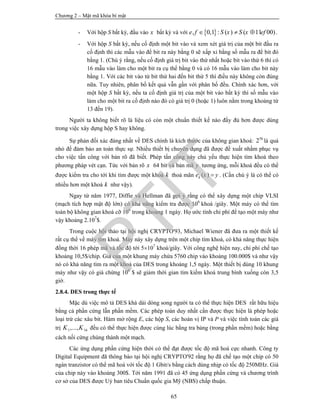 Chương 2 – Mật mã khóa bí mật
65
- Với hộp S bất kỳ, đầu vào x bất kỳ và với  , 0,1 : ( ) ( 11 00)e f S x S x ef   .
- Với hộp S bất kỳ, nếu cố định một bit vào và xem xét giá trị của một bit đầu ra
cố định thì các mẫu vào để bit ra này bằng 0 sẽ xấp xỉ bằng số mẫu ra để bit đó
bằng 1. (Chú ý rằng, nếu cố định giá trị bit vào thứ nhất hoặc bit vào thứ 6 thì có
16 mẫu vào làm cho một bit ra cụ thể bằng 0 và có 16 mẫu vào làm cho bit này
bằng 1. Với các bit vào từ bit thứ hai đến bit thứ 5 thì điều này không còn đúng
nữa. Tuy nhiên, phân bố kết quả vẫn gần với phân bố đều. Chính xác hơn, với
một hộp S bất kỳ, nếu ta cố định giá trị của một bit vào bất kỳ thì số mẫu vào
làm cho một bit ra cố định nào đó có giá trị 0 (hoặc 1) luôn nằm trong khoảng từ
13 đến 19).
Người ta không biết rõ là liệu có còn một chuẩn thiết kế nào đầy đủ hơn được dùng
trong việc xây dựng hộp S hay không.
Sự phản đối xác đáng nhất về DES chính là kích thước của không gian khoá: 56
2 là quá
nhỏ để đảm bảo an toàn thực sự. Nhiều thiết bị chuyên dụng đã được đề xuất nhằm phục vụ
cho việc tấn công với bản rõ đã biết. Phép tấn công này chủ yếu thực hiện tìm khoá theo
phương pháp vét cạn. Tức với bản rõ x 64 bit và bản mã y tương ứng, mỗi khoá đều có thể
được kiểm tra cho tới khi tìm được một khoá k thoả mãn ( )ke x y . (Cần chú ý là có thể có
nhiều hơn một khoá k như vậy).
Ngay từ năm 1977, Diffie và Hellman đã gợi ý rằng có thể xây dựng một chip VLSI
(mạch tích hợp mật độ lớn) có khả năng kiểm tra được 106
khoá /giây. Một máy có thể tìm
toàn bộ không gian khoá cỡ 106
trong khoảng 1 ngày. Họ ước tính chi phí để tạo một máy như
vậy khoảng 2.107
$.
Trong cuộc hội thảo tại hội nghị CRYPTO'93, Michael Wiener đã đưa ra một thiết kế
rất cụ thể về máy tìm khoá. Máy này xây dựng trên một chip tìm khoá, có khả năng thực hiện
đồng thời 16 phép mã và tốc độ tới 5107
khoá/giây. Với công nghệ hiện nay, chi phí chế tạo
khoảng 10,5$/chip. Giá của một khung máy chứa 5760 chip vào khoảng 100.000$ và như vậy
nó có khả năng tìm ra một khoá của DES trong khoảng 1,5 ngày. Một thiết bị dùng 10 khung
máy như vậy có giá chừng 106
$ sẽ giảm thời gian tìm kiếm khoá trung bình xuống còn 3,5
giờ.
2.8.4. DES trong thực tế
Mặc dù việc mô tả DES khá dài dòng song người ta có thể thực hiện DES rất hữu hiệu
bằng cả phần cứng lẫn phần mềm. Các phép toán duy nhất cần được thực hiện là phép hoặc
loại trừ các xâu bit. Hàm mở rộng E, các hộp S, các hoán vị IP và P và việc tính toán các giá
trị 1 16,...,K K đều có thể thực hiện được cùng lúc bằng tra bảng (trong phần mềm) hoặc bằng
cách nối cứng chúng thành một mạch.
Các ứng dụng phần cứng hiện thời có thể đạt được tốc độ mã hoá cực nhanh. Công ty
Digital Equipment đã thông báo tại hội nghị CRYPTO'92 rằng họ đã chế tạo một chip có 50
ngàn tranzistor có thể mã hoá với tốc độ 1 Gbit/s bằng cách dùng nhịp có tốc độ 250MHz. Giá
của chip này vào khoảng 300$. Tới năm 1991 đã có 45 ứng dụng phần cứng và chương trình
cơ sở của DES được Uỷ ban tiêu Chuẩn quốc gia Mỹ (NBS) chấp thuận.
PTIT
 
