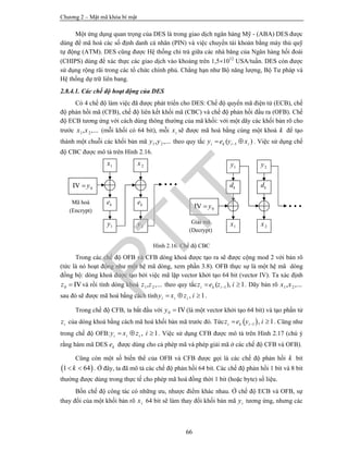 Chương 2 – Mật mã khóa bí mật
66
Một ứng dụng quan trọng của DES là trong giao dịch ngân hàng Mỹ - (ABA) DES được
dùng để mã hoá các số định danh cá nhân (PIN) và việc chuyển tài khoản bằng máy thủ quỹ
tự động (ATM). DES cũng được Hệ thống chi trả giữa các nhà băng của Ngân hàng hối đoái
(CHIPS) dùng để xác thực các giao dịch vào khoảng trên 1,51012
USA/tuần. DES còn được
sử dụng rộng rãi trong các tổ chức chính phủ. Chẳng hạn như Bộ năng lượng, Bộ Tư pháp và
Hệ thống dự trữ liên bang.
2.8.4.1. Các chế độ hoạt động của DES
Có 4 chế độ làm việc đã được phát triển cho DES: Chế độ quyển mã điện tử (ECB), chế
độ phản hồi mã (CFB), chế độ liên kết khối mã (CBC) và chế độ phản hồi đầu ra (OFB). Chế
độ ECB tương ứng với cách dùng thông thường của mã khối: với một dãy các khối bản rõ cho
trước 1 2, ,...x x (mỗi khối có 64 bit), mỗi ix sẽ được mã hoá bằng cùng một khoá k để tạo
thành một chuỗi các khối bản mã 1 2, ,...y y theo quy tắc 1( )i k i iy e y x  . Việc sử dụng chế
độ CBC được mô tả trên Hình 2.16.
Hình 2.16. Chế độ CBC
Trong các chế độ OFB và CFB dòng khoá được tạo ra sẽ được cộng mod 2 với bản rõ
(tức là nó hoạt động như một hệ mã dòng, xem phần 3.8). OFB thực sự là một hệ mã dòng
đồng bộ: dòng khoá được tạo bởi việc mã lặp vector khởi tạo 64 bit (vector IV). Ta xác định
0 IVz  và rồi tính dòng khoá 1 2, ,...z z theo quy tắc 1( ), 1i k iz e z i  . Dãy bản rõ 1 2, ,...x x
sau đó sẽ được mã hoá bằng cách tính , 1i i iy x z i   .
Trong chế độ CFB, ta bắt đầu với 0 IVy  (là một vector khởi tạo 64 bit) và tạo phần tử
iz của dòng khoá bằng cách mã hoá khối bản mã trước đó. Tức  1 , 1i k iz e y i  . Cũng như
trong chế độ OFB: , 1i i iy x z i   . Việc sử dụng CFB được mô tả trên Hình 2.17 (chú ý
rằng hàm mã DES ke được dùng cho cả phép mã và phép giải mã ở các chế độ CFB và OFB).
Cũng còn một số biến thể của OFB và CFB được gọi là các chế độ phản hồi k bit
 1 64k  . Ở đây, ta đã mô tả các chế độ phản hồi 64 bit. Các chế độ phản hồi 1 bit và 8 bit
thường được dùng trong thực tế cho phép mã hoá đồng thời 1 bit (hoặc byte) số liệu.
Bốn chế độ công tác có những ưu, nhược điểm khác nhau. Ở chế độ ECB và OFB, sự
thay đổi của một khối bản rõ ix 64 bit sẽ làm thay đổi khối bản mã iy tương ứng, nhưng các
Mã hoá
(Encrypt)
1y 2y
1x 2x
ke ke
0IV y
1x 2xGiải mã
(Decrypt)
1y
kd
2y
kd
0IV y
PTIT
 