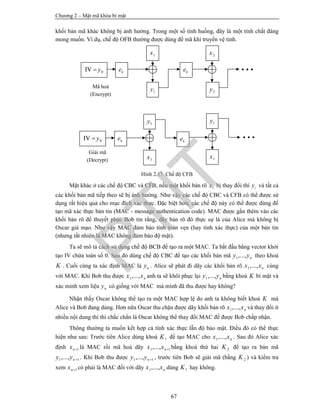 Chương 2 – Mật mã khóa bí mật
67
khối bản mã khác không bị ảnh hưởng. Trong một số tình huống, đây là một tính chất đáng
mong muốn. Ví dụ, chế độ OFB thường được dùng để mã khi truyền vệ tinh.
Hình 2.17. Chế độ CFB
Mặt khác ở các chế độ CBC và CFB, nếu một khối bản rõ ix bị thay đổi thì iy và tất cả
các khối bản mã tiếp theo sẽ bị ảnh hưởng. Như vậy các chế độ CBC và CFB có thể được sử
dụng rất hiệu quả cho mục đích xác thực. Đặc biệt hơn, các chế độ này có thể được dùng để
tạo mã xác thực bản tin (MAC - message authentication code). MAC được gắn thêm vào các
khối bản rõ để thuyết phục Bob tin rằng, dãy bản rõ đó thực sự là của Alice mà không bị
Oscar giả mạo. Như vậy MAC đảm bảo tính toàn vẹn (hay tính xác thực) của một bản tin
(nhưng tất nhiên là MAC không đảm bảo độ mật).
Ta sẽ mô tả cách sử dụng chế độ BCB để tạo ra một MAC. Ta bắt đầu bằng vector khởi
tạo IV chứa toàn số 0. Sau đó dùng chế độ CBC để tạo các khối bản mã 1,..., ny y theo khoá
K . Cuối cùng ta xác định MAC là ny . Alice sẽ phát đi dãy các khối bản rõ 1,..., nx x cùng
với MAC. Khi Bob thu được 1,..., nx x anh ta sẽ khôi phục lại 1,..., ny y bằng khoá K bí mật và
xác minh xem liệu ny có giống với MAC mà mình đã thu được hay không?
Nhận thấy Oscar không thể tạo ra một MAC hợp lệ do anh ta không biết khoá K mà
Alice và Bob đang dùng. Hơn nữa Oscar thu chặn được dãy khối bản rõ 1,..., nx x và thay đổi ít
nhiều nội dung thì thì chắc chắn là Oscar không thể thay đổi MAC để được Bob chấp nhận.
Thông thường ta muốn kết hợp cả tính xác thực lẫn độ bảo mật. Điều đó có thể thực
hiện như sau: Trước tiên Alice dùng khoá 1K để tạo MAC cho 1,..., nx x . Sau đó Alice xác
định 1nx  là MAC rồi mã hoá dãy 1 1,..., nx x  bằng khoá thứ hai 2K để tạo ra bản mã
1 1,..., ny y  . Khi Bob thu được 1 1,..., ny y  , trước tiên Bob sẽ giải mã (bằng 2K ) và kiểm tra
xem 1nx  có phải là MAC đối với dãy 1,..., nx x dùng 1K hay không.
0IV y ke
1y
ke
Mã hoá
(Encrypt)
1x 2x
2y
0IV y ke
1x
ke
Giải mã
(Decrypt) 1x
1y 1yPTIT
 