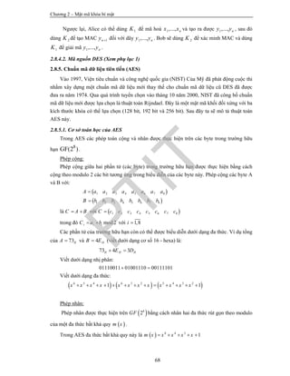 Chương 2 – Mật mã khóa bí mật
68
Ngược lại, Alice có thể dùng 1K để mã hoá 1,..., nx x và tạo ra được 1,..., ny y , sau đó
dùng 2K để tạo MAC 1ny  đối với dãy 1,..., ny y . Bob sẽ dùng 2K để xác minh MAC và dùng
1K để giải mã 1,..., ny y .
2.8.4.2. Mã nguồn DES (Xem phụ lục 1)
2.8.5. Chuẩn mã dữ liệu tiên tiến (AES)
Vào 1997, Viện tiêu chuẩn và công nghệ quốc gia (NIST) Của Mỹ đã phát động cuộc thi
nhằm xây dựng một chuẩn mã dữ liệu mới thay thế cho chuẩn mã dữ liệu cũ DES đã được
đưa ra năm 1974. Qua quá trình tuyển chọn vào tháng 10 năm 2000, NIST đã công bố chuẩn
mã dữ liệu mới được lựa chọn là thuật toán Rijndael. Đây là một mật mã khối đối xứng với ba
kích thước khóa có thể lựa chọn (128 bit, 192 bit và 256 bit). Sau đây ta sẽ mô tả thuật toán
AES này.
2.8.5.1. Cơ sở toán học của AES
Trong AES các phép toán cộng và nhân được thực hiện trên các byte trong trường hữu
hạn
8
GF(2 ).
Phép cộng:
Phép cộng giữa hai phần tử (các byte) trong trường hữu hạn được thực hiện bằng cách
cộng theo modulo 2 các bit tương ứng trong biểu diễn của các byte này. Phép cộng các byte A
và B với:
 
 
1 2 3 4 5 6 7 8
1 2 3 4 5 6 7 8
A a a a a a a a a
B b b b b b b b b


là C A B  với  1 2 3 4 5 6 7 8C c c c c c c c c
trong đó mod2i i iC a b  với 1,8i 
Các phần tử của trường hữu hạn còn có thể được biểu diễn dưới dạng đa thức. Ví dụ tổng
của 73HA  và 4 HB E (viết dưới dạng cơ số 16 - hexa) là:
73 4 3H H HE D 
Viết dưới dạng nhị phân:
01110011 01001110 00111101 
Viết dưới dạng đa thức:
     6 5 4 6 3 2 5 4 3 2
1 1x x x x x x x x x x x x            
Phép nhân:
Phép nhân được thực hiện trên  8
2GF bằng cách nhân hai đa thức rút gọn theo modulo
của một đa thức bất khả quy  m x .
Trong AES đa thức bất khả quy này là   8 4 3
1m x x x x x    
PTIT
 