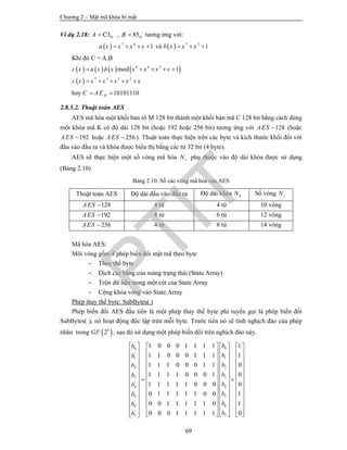 Chương 2 – Mật mã khóa bí mật
69
Ví dụ 2.18: 3 , 85C H HA B  tương ứng với:
  7 6
1a x x x x    và   7 2
1b x x x  
Khi đó C = A.B
       
 
8 4 3
7 5 3 2
. mod 1c x a x b x x x x x
c x x x x x x
    
    
hay 10101110HC AE 
2.8.5.2. Thuật toán AES
AES mã hóa một khối bản rõ M 128 bit thành một khối bản mã C 128 bit bằng cách dùng
một khóa mã K có độ dài 128 bit (hoặc 192 hoặc 256 bit) tương ứng với 128AES  (hoặc
192AES  hoặc 256AES  ). Thuật toán thực hiện trên các byte và kích thước khối đối với
đầu vào đầu ra và khóa được biểu thị bằng các từ 32 bit (4 byte).
AES sẽ thực hiện một số vòng mã hóa rN phụ thuộc vào độ dài khóa được sử dụng
(Bảng 2.10)
Bảng 2.10. Số các vòng mã hóa của AES
Thuật toán AES Độ dài đầu vào/đầu ra Độ dài khóa kN Số vòng rN
128AES  4 từ 4 từ 10 vòng
192AES  4 từ 6 từ 12 vòng
256AES  4 từ 8 từ 14 vòng
Mã hóa AES:
Mõi vòng gồm 4 phép biến đổi mật mã theo byte
- Thay thế byte
- Dịch các hàng của mảng trạng thái (State Array)
- Trộn dữ liệu trong một cột của State Array
- Cộng khóa vòng vào State Array
Phép thay thế byte: SubBytes( )
Phép biến đổi AES đầu tiên là một phép thay thế byte phi tuyến gọi là phép biến đổi
SubBytes( ), nó hoạt động độc lập trên mỗi byte. Trước tiên nó sẽ tính nghịch đảo của phép
nhân trong  8
2GF , sau đó sử dụng một phép biến đổi trên nghịch đảo này.
'
00
'
11
'
22
'
33
'
44
'
55
'
66
'
77
1 0 0 0 1 1 1 1 1
1 1 0 0 0 1 1 1 1
1 1 1 0 0 0 1 1 0
1 1 1 1 0 0 0 1 0
1 1 1 1 1 0 0 0 0
0 1 1 1 1 1 0 0 1
0 0 1 1 1 1 1 0 1
0 0 0 1 1 1 1 1 0
bb
bb
bb
bb
bb
bb
bb
bb
     
     
     
     
     
      
     
    
    
    
    
         







 
 
 
 
 
PTIT
 