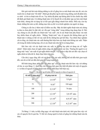 Ch­¬ng 1: NhËp m«n mËt m· häc
6
Khi giải một bài toán không những ta chỉ cố gắng tìm ra một thuật toán nào đó, mà còn
muốn tìm ra thuật toán “tốt nhất”. Đánh giá độ phức tạp là một trong những cách để phân tích,
so sánh và tìm ra thuật toán tối ưu. Tuy nhiên độ phức tạp không phải là tiêu chuẩn duy nhất
để đánh giá thuật toán. Có những thuật toán về lý thuyết thì có độ phức tạp cao hơn một thuật
toán khác, nhưng khi sử dụng lại có kết quả (gần đúng) nhanh hơn nhiều. Điều này còn tùy
thuộc những bài toán cụ thể, những mục tiêu cụ thể và cả kinh nghiệm của người sử dụng.
Chúng ta cần lưu ý thêm một số điểm sau đây. Mặc dù định nghĩa thuật toán mà chúng
ta đưa ra chưa phải là chặt chẽ, nó vẫn quá “cứng nhắc” trong những ứng dụng thực tế. Bởi
vậy chúng ta còn cần đến các thuật toán “xác suất”, tức là các thuật toán phụ thuộc vào một
hay nhiều tham số ngẫu nhiên. Những “thuật toán” này về nguyên tắc không được gọi là
thuật toán vì chúng có thể với xác suất rất bé, không bao giờ kết thúc. Tuy nhiên thực nghiệm
chỉ ra rằng, các thuật toán xác suất thường hữu hiệu hơn các thuật toán không xác suất. Thậm
chí trong rất nhiều trường hợp, chỉ có các thuật toán như thế là sử dụng được.
Khi làm việc với các thuật toán xác suất, ta thường hay phải sử dụng các số “ngẫu
nhiên”. Khái niệm chọn số ngẫu nhiên cũng cần được chính xác hóa. Thường thì người ta sử
dụng một “máy” sản xuất số giả ngẫu nhiên nào đó. Tuy nhiên ở đây khi nói đến việc chọn số
ngẫu nhiên ta hiểu đó là được thực hiện trên máy.
Cần chú ý ngay rằng, đối với các thuật toán xác suất, không thể nói đến thời gian tuyệt
đối, mà chỉ có thể nói đến thời gian hy vọng (expected).
Để hình dung được phần nào “độ phức tạp” của các thuật toán khi làm việc với những
số lớn, ta xem Bảng 1.1 dưới đây cho khoảng thời gian cần thiết để phân tích một số nguyên
n ra thừa số nguyên tố bằng thuật toán nhanh nhất được biết hiện nay.
Bảng 1.1. Độ phức tạp để phân tích số nguyên ra thừa số nguyên tố
Số chữ số thập phân Số phép tính bit Thời gian
50 10
1,4.10 3,9 giờ
75 12
9.10 104 ngày
100 15
2,3.10 74 năm
200 23
1,2.10 9
3,8.10 năm
300 29
1,5.10 15
4,9.10 năm
500 39
1,3.10 25
4,2.10 năm
Từ Bảng 1.1 trên, ta thấy rằng ngay với một thuật toán dưới mũ, thời gian làm việc với
các số nguyên lớn là quá lâu. Vì thế nói chung người ta luôn cố gắng tìm những thuật toán đa
thức.
PTIT
 