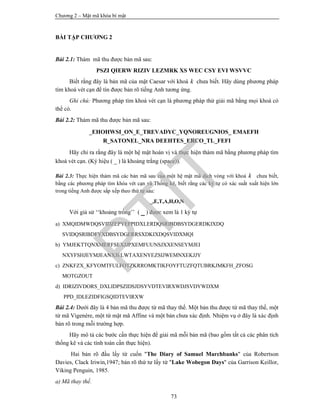 Chương 2 – Mật mã khóa bí mật
73
BÀI TẬP CHƯƠNG 2
Bài 2.1: Thám mã thu được bản mã sau:
PSZI QIERW RIZIV LEZMRK XS WEC CSY EVI WSVVC
Biết rằng đây là bản mã của mật Caesar với khoá k chưa biết. Hãy dùng phương pháp
tìm khoá vét cạn để tìn được bản rõ tiếng Anh tương ứng.
Ghi chú: Phương pháp tìm khoá vét cạn là phương pháp thử giải mã bằng mọi khoá có
thể có.
Bài 2.2: Thám mã thu được bản mã sau:
_EHOHWSI_ON_E_TREVADYC_YQNOREUGNIOS_ EMAEFH
R_SATONEL_NRA DEEHTES_ERCO_TL_FEFI
Hãy chỉ ra rằng đây là một hệ mật hoán vị và thực hiện thám mã bằng phương pháp tìm
khoá vét cạn. (Ký hiệu ( _ ) là khoảng trắng (space)).
Bài 2.3: Thực hiện thám mã các bản mã sau của một hệ mật mã dịch vòng với khoá k chưa biết,
bằng các phương pháp tìm khóa vét cạn và Thống kê, biết rằng các ký tự có xác suất xuất hiện lớn
trong tiếng Anh được sắp xếp theo thứ tự sau:
_,E,T,A,H,O,N
Với giả sử ‘‘khoảng trống’’ ( _ ) được xem là 1 ký tự
a) XMQIDMWDQSVIDZEPYEFPIDXLERDQSRIBDBSYDGERDKIXDQ
SVIDQSRIBDFYXDBSYDGERRSXDKIXDQSVIDXMQI
b) YMJEKTTQNXMERFSEXJJPXEMFUUNSJXXENSEYMJEI
NXYFSHJEYMJEANXJELWTAXENYEZSIJWEMNXEKJJY
c) ZNKFZX_KFYOMTFULFOTZKRROMKTIKFOYFTUZFQTUBRKJMKFH_ZFOSG
MOTGZOUT
d) IDRIZIVDORS_DXLIDPSZIDSJDSYVDTEVIRXWDJSVDYWDXM
PPD_IDLEZIDFIGSQIDTEVIRXW
Bài 2.4: Dưới đây là 4 bản mã thu được từ mã thay thế. Một bản thu được từ mã thay thế, một
từ mã Vigenère, một từ mật mã Affine và một bản chưa xác định. Nhiệm vụ ở đây là xác định
bản rõ trong mỗi trường hợp.
Hãy mô tả các bước cần thực hiện để giải mã mỗi bản mã (bao gồm tất cả các phân tích
thống kê và các tính toán cần thực hiện).
Hai bản rõ đầu lấy từ cuốn "The Diary of Samuel Marchbanks" của Robertson
Davies, Clack Iriwin,1947; bản rõ thứ tư lấy từ "Lake Wobegon Days" của Garrison Keillor,
Viking Penguin, 1985.
a) Mã thay thế.
PTIT
 