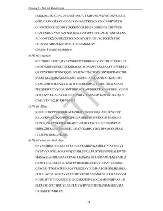 Chương 2 – Mật mã khóa bí mật
74
EMGLOSUDCGDNCUSWYSFHNSFCYKDPUMLWGYICOXYSIPJCK
QPKUGKMGOUCGINCGACKSNISACYKZSCKXEOCKSHYSXCG
OIDPKZCNKSHICGIWYGKKGKGOLDSILKGOIUSIGLEDSPWZU
GFZCCNDGYYSFUSZCNXEOJNCGYEOWEUPXEZGACGNFGLKNS
ACIGOIYCKXOUOUZCFZCCNDGYYSFEUEKUZCSOCFZCCNC
IACZEJNCSHFZEJZEGMXCYHCIUMGKUSY
Chỉ dẫn: F sẽ giải mã thành w.
b) Hệ mã Vigenère
KCCPKBGUFDPHQTYAVINRRTMVGRKDNBVFĐETDGILTXRGUD
DKOTFMBPVGEGLTGCKQRACQCWDNAWCRXLZAKFTLEWRPTVC
QKYVXCHKFTPONCQQRHJVAJUWETMCMSPKQDYHJVDAHCTRL
SVSKCGCZQọDZXGSFRLSWCWSJTBHAFSLASPRJAHKJRJUMV
GKMITZHFPDLSPZLVLGWTFPLKKEBDPGCEBSHCTJRWXBAFS
PEZQNRWXCVYCGAONWDDKACKAWBBIKFTLOVKCGGHJVLNHI
FFSQESVYCLACNVRWBBIREPBBVFEXOSCDYGZWPFDTKFQLY
CWHJVTNHIQ/BTKH/VNPIST
c) Hệ mã Affine.
KQEREJEBCPPCJCRKIEACUZBKRVPKRBCIBQCARBJCVFCUP
KRLOFKPACUZQEPBKRXPEIIEABDKPBCPFCDCCAFIEABĐKP
BCPFEQPKAZBKRHALBKAPCCIBURCCDKDCCJC/DFUIXPAFF
ERBICZDFKABICBBENEFCUPLCVKABPCYDCCDPKBCOCPERK
IVKSCPICBRKLJPKABL
d) Hệ mã chưa xác định được.
BNVSNSIHQCEELSSKKYERIFJKXUMBGVKAMQLJTYAVFBKVT
DVBPVVRJYYLAOKYMPQSCGDLFSRLLPROYGESEBUUALRWXM
MASAZLGLEĐFJBZAVVPXWI CGJXASCBYEHOSNMULKCEAHTQ
OKMFLEBKFXLRRFDTZXCIWBJSICBGAWDVYDHAVFJXZIBKC
GJIWEAHTTOEWTUHKRQVVRGZBXYIREMMASCSPBNLHJMBLR
FFJELHWEYLWISTFVVYFJCMHYUYRUFSFMGESIGRLWALSVVM
NUHSIMYYITCCQPZSICEHBCCMZFEGVJYOCDEMMPGHVAAUM
ELCMOEHVLTIPSUYILVGFLMVWDVYDBTHFRAYISYSGKVSUU
HYHGGCKTMBLRX
PTIT
 
