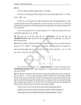 Chương 2 – Mật mã khóa bí mật
75
Bài 2.5:
a) Có bao nhiêu ma trận khả nghịch cấp 2 2 trên 26Z ?
b) Giả sử p là số nguyên tố. Hãy chứng tỏ số các ma trận khả nghịch cấp 2 2 trên pZ
là   2 2
1p p p  .
Chỉ dẫn Vì p là số nguyên tố nên pZ là một trường. Hãy sử dụng khẳng định sau: Một
ma trận trên một trường là khả nghịch khi và chỉ khi các hàng của nó là các véc tơ độc lập
tuyến tính (tức không tồn tại một tổ hợp tuyến tính các hàng khác 0 mà tổng của chúng là một
véc tơ toàn số 0).
c) Với p là số nguyên tố và m là một số nguyên 2m  . Hãy tìm công thức tính số các
ma trận khả nghịch cấp m m trên pZ .
Bài 2.6: Giả sử ta đã biết rằng bản rõ "conversation" sẽ tạo nên bản mã
"HIARRTNUYTUS" (được mã theo hệ mã Hill nhưng chưa xác định được m ). Hãy xác
định ma trận mã hoá.
Bài 2.6: Hệ mã Affine - Hill là hệ mã Hill được sửa đổi như sau: Giả sử m là một số nguyên
dương và  26
m
P C  Z . Trong hệ mật này, khoá K gồm các cặp  ,L b , trong đó L là
một ma trận khả nghịch cấp m m trên 26Z và  26
m
b Z theo công thức y xL b  . Bởi
vậy, nếu  ijL l và  1,..., mb b b thì:
     
1,1 1,2 1,
2,1 2,2 2,
1 1 1
,1 ,2 ,
...
...
,..., ,..., ,...,
...
m
m
m m m
m m m m
l l l
l l l
y y x x b b
l l l
 
 
  
 
  
 
  
Giả sử Oscar đã biết bản rõ 1à "adisplayedequation" và bản mã tương ứng là
"DSRMSIOPLXLJBZULLM". Oscar cũng biết 3m  . Hãy tính khoá và chỉ ra tất cả các
tính toán cần thiết?
Bài 2.7: Sau đây là cách thám mã hệ mã Hill sử dụng phương pháp tấn công chỉ với bản mã.
Giả sử ta biết 2m  . Chia các bản mã thành các khối có độ dài 2 kí tự (các bộ đôi). Mỗi bộ
đôi này là bản mã của một bộ đôi của bản rõ nhờ dùng một ma trận mã hoá chưa biết. Hãy
nhặt ra các bộ đôi thường gặp nhất trong bản mã và coi rằng đó là mã của một bộ đôi thường
gặp trong danh sách ở bảng 1.1 (ví dụ TH và ST). Với mỗi giả định, hãy thực hiện phép tấn
công với bản rõ đã biết cho tới. khi tìm được ma trận giải mã đúng.
Sau đây là một ví dụ về bản mã để bạn giải mã theo phương pháp đã nêu:
LMQETXYEAGTXCTUIEWNCTXLZEWUAISPZYVAPEWLMGQWVA
XFTGMSQCADAGTXLMDXNXSNPJQSYVAPRIQSMHNOCVAXFV.
PTIT
 