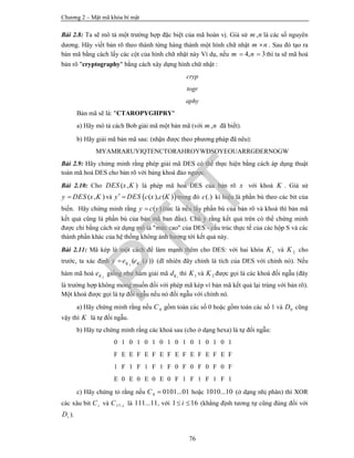 Chương 2 – Mật mã khóa bí mật
76
Bài 2.8: Ta sẽ mô tả một trường hợp đặc biệt của mã hoán vị. Giả sử ,m n là các số nguyên
dương. Hãy viết bản rõ theo thành từng hàng thành một hình chữ nhật m n . Sau đó tạo ra
bản mã bằng cách lấy các cột của hình chữ nhật này Ví dụ, nếu 4, 3m n  thì ta sẽ mã hoá
bản rõ "cryptography" bằng cách xây dựng hình chữ nhật :
cryp
togr
aphy
Bản mã sẽ là: "CTAROPYGHPRY"
a) Hãy mô tả cách Bob giải mã một bản mã (với ,m n đã biết).
b) Hãy giải mã bản mã sau: (nhận được theo phương pháp đã nêu):
MYAMRARUYIQTENCTORAHROYWĐSOYEOUARRGĐERNOGW
Bài 2.9: Hãy chứng minh rằng phép giải mã DES có thể thực hiện bằng cách áp dụng thuật
toán mã hoá DES cho bản rõ với bảng khoá đảo ngược.
Bài 2.10: Cho ( , )DES x K là phép mã hoá DES của bản rõ x với khoá K . Giả sử
( , )y DES x K và  ( ), ( )y DES c x c K  trong đó (.)c kí hiệu là phần bù theo các bit của
biến. Hãy chứng minh rằng ( )y c y (tức là nếu lấy phần bù của bản rõ và khoá thì bản mã
kết quả cũng là phần bù của bản mã ban đầu). Chú ý rằng kết quả trên có thể chứng minh
được chỉ bằng cách sử dụng mô tả "mức cao" của DES - cấu trúc thực tế của các hộp S và các
thành phần khác của hệ thống không ảnh hưởng tới kết quả này.
Bài 2.11: Mã kép là một cách để làm mạnh thêm cho DES: với hai khóa 1K và 2K cho
trước, ta xác định 2 1
( ( ))K Ky e e x (dĩ nhiên đây chính là tích của DES với chính nó). Nếu
hàm mã hoá 2Ke giống như hàm giải mã 1Kd thì 1K và 2K được gọi là các khoá đối ngẫu (đây
là trường hợp không mong muốn đối với phép mã kép vì bản mã kết quả lại trùng với bản rõ).
Một khoá được gọi là tự đối ngẫu nếu nó đối ngẫu với chính nó.
a) Hãy chứng minh rằng nếu 0C gồm toàn các số 0 hoặc gồm toàn các số 1 và 0D cũng
vậy thì K là tự đối ngẫu.
b) Hãy tự chứng minh rằng các khoá sau (cho ở dạng hexa) là tự đối ngẫu:
0 1 0 1 0 1 0 1 0 1 0 1 0 1 0 1
F E E F E F E F E F E F E F E F
1 F 1 F 1 F 1 F 0 F 0 F 0 F 0 F
E 0 E 0 E 0 E 0 F 1 F 1 F 1 F 1
c) Hãy chứng tỏ rằng nếu 0 0101...01C  hoặc 1010...10 (ở dạng nhị phân) thì XOR
các xâu bit iC và 17 iC  là 111...11, với 1 16i  (khẳng định tương tự cũng đúng đối với
iD ).
PTIT
 