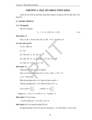 Chương 3 - Mật mã khoá công khai
78
CHƯƠNG 3. MẬT MÃ KHOÁ CÔNG KHAI
Trước khi tìm hiểu hệ mật khóa công khai chúng ta ôn tập lại một số kiến thức về lý
thuyết số.
3.1. SỐ HỌC MODULO
3.1.1. Số nguyên
Tập các số nguyên:
 , 3, 2, 1,0,1,2,3,     Z (3.1)
Định nghĩa 3.1:
Cho ,a bZ , a là ước của b nếu : .c b a c  Z . Ký hiệu a b
Các tính chất chia hết
, ,a b c Z ta có:
(i) a a .
(ii) Nếu a b và b c thì a c
(iii) Nếu a b và a c thì  a bx cy với ,x y Z
(iv) Nếu a b và b a thì a b 
Định nghĩa 3.2:
Thuật toán chia đối với các số nguyên:
Nếu a và b là các số nguyên với 1b  thì , 0a qb r r b   
q và r là duy nhất.
Phần dư của phép chia a và b được ký hiệu moda b r
Thương của phép chia a và b được ký hiệu adivb q
Ta có , mod
a a
adivb a b a b
b b
   
        
Ví dụ 3.1: 73, 17 73 17 4, 73mod17 5a b div    
Định nghĩa 3.3: Ước chung.
c là ước chung của a và b nếu &c a c b
Định nghĩa 3.4: Ước chung lớn nhất (ƯCLN)
Số nguyên dương d là ƯCLN của các số nguyên a và b (Ký hiệu ( , )d a b ) nếu:
PTIT
 