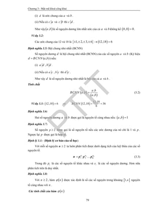 Chương 3 - Mật mã khoá công khai
79
(i) d là ước chung của a và b .
(ii) Nếu có c a và c b thì c d .
Như vậy ,a b là số nguyên dương lớn nhất ước của cả a và b không kể  0,0 0 .
Ví dụ 3.2:
Các ước chung của 12 và 18 là    1, 2, 3, 6 12,18 6     
Định nghĩa 3.5: Bội chung nhỏ nhất (BCNN)
Số nguyên dương d là bội chung nhỏ nhất (BCNN) của các số nguyên a và b (Ký hiệu
( , )d BCNN a b ) nếu:
(i) ,a d b d .
(ii) Nếu có ,a c b c thì d c .
Như vậy d là số nguyên dương nhỏ nhất là bội của cả a và b .
Tính chất
 
 
.
,
,
a b
BCNN a b
a b
 (3.2)
Ví dụ 3.3:    
12.18
12,18 6 12,18 36
6
BCNN   
Định nghĩa 3.6:
Hai số nguyên dương a và b được gọi là nguyên tố cùng nhau nếu:  , 1a b 
Định nghĩa 3.7:
Số nguyên 2p  được gọi là số nguyên tố nếu các ước dương của nó chỉ là 1 và p .
Ngược lại p được gọi là hợp số.
Định lý 3.1: (Định lý cơ bản của số học)
Với mỗi số nguyên 2n ta luôn phân tích được dưới dạng tích của luỹ thừa của các số
nguyên tố.
1 2
1 2  ke e e
kn p p p (3.3)
Trong đó ip là các số nguyên tố khác nhau và ie là các số nguyên dương. Hơn nữa
phân tích trên là duy nhất.
Định nghĩa 3.8:
Với 2n  , hàm  n được xác định là số các số nguyên trong khoảng  1,n nguyên
tố cùng nhau với n .
Các tính chất của hàm  n
PTIT
 