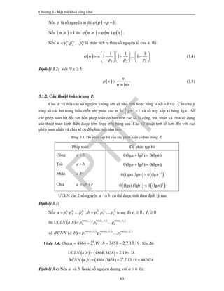 Chương 3 - Mật mã khoá công khai
80
Nếu p là số nguyên tố thì   1p p   .
Nếu  , 1m n  thì      . .m n m n   .
Nếu 1 2
1 2
ke e e
kn p p p  là phân tích ra thừa số nguyên tố của n thì:
 
1 2
1 1 1
1 1 1
k
n n
p p p

    
       
    
 (3.4)
Định lý 3.2: Với 5n  :
 
6lnln
n
n
n
  (3.5)
3.1.2. Các thuật toán trong Z
Cho a và b là các số nguyên không âm và nhỏ hơn hoặc bằng a b b a   . Cần chú ý
rằng số các bit trong biểu diễn nhị phân của n là  lg 1n  và số này xấp xỉ bằng lgn . Số
các phép toán bit đối với bốn phép toán cơ bản trên các số là cộng, trừ, nhân và chia sử dụng
các thuật toán kinh điển được tóm lược trên bảng sau. Các kỹ thuật tinh tế hơn đối với các
phép toán nhân và chia sẽ có độ phức tạp nhỏ hơn.
Bảng 3.1. Độ phức tạp bit của các phép toán cơ bản trong Z
Phép toán Độ phức tạp bit
Cộng a b 0(lg lg ) 0(lg )a b n 
Trừ a b 0(lg lg ) 0(lg )a b n 
Nhân .a b    2
0 (lga).(lgb) 0 (lg )n
Chia a qb r     2
0 (lga).(lgb) 0 (lg )n
ƯCLN của 2 số nguyên a và b có thể được tính theo định lý sau:
Định lý 3.3:
Nếu 1 2 1 2
1 2 1 2,k ke e e
k ka p p p b p p p  
   trong đó 0 , 0i ie   
thì        1 1 2 2min , min , min ,
1 2, k ke e e
kUCLN a b p p p  
 
và        1 1 2 2max , max , max ,
1 2, k ke e e
kBCNN a b p p p
  
 
Ví dụ 3.4: Cho 8
4864 2 .19 , 3458 2.7.13.19a b    . Khi đó
   
    8
, 4864,3458 2.19 38
, 4864,3458 2 .7.13.19 442624
UCLN a b
BCNN a b
  
  
Định lý 3.4: Nếu a và b là các số nguyên dương với a b thì:
PTIT
 