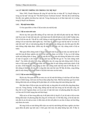 Ch­¬ng 1: NhËp m«n mËt m· häc
7
1.4. LÝ THUYẾT THÔNG TIN TRONG CÁC HỆ MẬT
Năm 1949, Claude Shannon đã công bố một bài báo có nhan đề “Lý thuyết thông tin
trong các hệ mật” trên tạp chí “The Bell System Technical Journal”. Bài báo đã có ảnh hưởng
lớn đến việc nghiên cứu khoa học mật mã. Trong chương này ta sẽ thảo luận một vài ý tưởng
trong lý thuyết của Shannon.
1.4.1. Độ mật hoàn thiện.
Có hai quan điểm cơ bản về độ an toàn của một hệ mật.
1.4.1.1. Độ an toàn tính toán
Độ đo này liên quan đến những nỗ lực tính toán cần thiết để phá một hệ mật. Một hệ
mật là an toàn về mặt tính toán nếu một thuật toán tốt nhất để phá nó cần ít nhất N phép toán,
N là số rất lớn nào đó. Vấn đề là ở chỗ, không có một hệ mật thực tế đã biết nào có thể được
chứng tỏ là an toàn theo định nghĩa này. Trên thực tế, người ta gọi một hệ mật là "an toàn về
mặt tính toán" nếu có một phương pháp tốt nhất phá hệ này nhưng yêu cầu thời gian lớn đến
mức không chấp nhận được. (Điều này tất nhiên là rất khác với việc chứng minh về độ an
toàn).
Một quan điểm chứng minh về độ an toàn tính toán là quy độ an toàn của một hệ mật về
một bài toán đã được nghiên cứu kỹ và bài toán này được coi là khó. Ví dụ, ta có thể chứng
minh một khẳng định có dạng. “Một hệ mật đã cho là an toàn nếu không thể phân tích ra thừa
số một số nguyên n cho trước". Các hệ mật loại này đôi khi gọi là “An toàn chứng minh
được". Tuy nhiên cần phải hiểu rằng, quan điểm này chỉ cung cấp một chứng minh về độ an
toàn có liên quan để một bài toán khác chứ không phải là một chứng minh hoàn chỉnh về độ
an toàn. (Tình hình này cũng tương tự như việc chứng minh một bài toán là NP đầy đủ: Có
thể chứng tỏ bài toán đã cho chí ít cũng khó như một bài toán NP đầy đủ khác, song không
phải là một chứng minh hoàn chỉnh về độ khó tính toán của bài toán).
1.4.1.2. Độ an toàn không điều kiện
Độ đo này liên quan đến độ an toàn của các hệ mật khi không có một hạn chế nào được
đặt ra về khối lượng tính toán mà Oscar được phép thực hiện. Một hệ mật được gọi là an toàn
không điều kiện nếu nó không thể bị phá thậm chí với khả năng tính toán không hạn chế.
Khi thảo luận về độ an toàn của một hệ mật, ta cũng phải chỉ ra kiểu tấn công đang được
xem xét. Trong chương ta thấy rằng, không một hệ mật nào trong các hệ mã dịch vòng, mã
thay thế và mã Vigenère được coi là an toàn về mặt tính toán với phương pháp tấn công chỉ
với bản mã (Với khối lượng bản mã thích hợp).
Điều mà ta sẽ làm trong phần này là để phát triển lý thuyết về các hệ mật có độ an toàn
không điều kiện với phương pháp tấn công chỉ với bản mã. Có thể thấy rằng, cả ba hệ mật nêu
trên đều là các hệ mật an toàn vô điều kiện chỉ khi mỗi phần tử của bản rõ được mã hoá bằng
một khoá cho trước.
Rõ ràng là độ an toàn không điều kiện của một hệ mật không thể được nghiên cứu theo
quan điểm độ phức tạp tính toán vì thời gian tính toán cho phép không hạn chế. Ở đây lý
PTIT
 