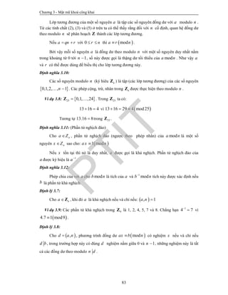 Chương 3 - Mật mã khoá công khai
83
Lớp tương đương của một số nguyên a là tập các số nguyên đồng dư với a modulo n .
Từ các tính chất (2), (3) và (5) ở trên ta có thể thấy rằng đối với n cố định, quan hệ đồng dư
theo modulo n sẽ phân hoạch Z thành các lớp tương đương.
Nếu a qn r  với 0 r n  thì  moda r n .
Bởi vậy mỗi số nguyên a là đồng dư theo modulo n với một số nguyên duy nhất nằm
trong khoảng từ 0 tới 1n  , số này được gọi là thặng dư tối thiểu của moda n . Như vậy a
và r có thể được dùng để biểu thị cho lớp tương đương này.
Định nghĩa 3.10:
Các số nguyên modulo n (ký hiêu nZ ) là tập (các lớp tương đương) của các số nguyên
 0,1,2, , 1n  . Các phép cộng, trừ, nhân trong nZ được thực hiện theo modulo n .
Ví dụ 3.8:  25 0,1, ,24 Z . Trong 25Z ta có:
13 16 4  vì  13 16 29 4 mod25  
Tương tự 13.16 8 trong 25Z .
Định nghĩa 3.11: (Phần tử nghịch đảo)
Cho na Z , phần tử nghịch đảo (ngược theo phép nhân) của moda n là một số
nguyên nx Z sao cho:  1 modax n
Nếu x tồn tại thì nó là duy nhất, a được gọi là khả nghịch. Phần tử nghịch đảo của
a được ký hiệu là 1
a
.
Định nghĩa 3.12:
Phép chia của với a cho modb n là tích của a và 1
modb n
tích này được xác định nếu
b là phần tử khả nghịch.
Định lý 3.7:
Cho na Z , khi đó a là khả nghịch nếu và chỉ nếu:  , 1a n 
Ví dụ 3.9: Các phần tử khả nghịch trong 9Z là 1, 2, 4, 5, 7 và 8. Chẳng hạn 1
4 7
 vì
 4.7 1 mod9 .
Định lý 3.8:
Cho  ,d a n , phương trình đồng dư  modax b n có nghiệm x nếu và chỉ nếu
d b, trong trường hợp này có đúng d nghiệm nằm giữa 0 và 1n  , những nghiệm này là tất
cả các đồng dư theo modulo n d .
PTIT
 