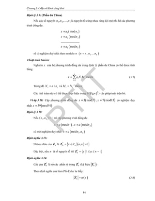 Chương 3 - Mật mã khoá công khai
84
Định lý 3.9: (Phần dư China)
Nếu các số nguyên 1 2, , , kn n n là nguyên tố cùng nhau từng đôi một thì hệ các phương
trình đồng dư:
 
 
 
1 1
2 2
mod
mod
........................
modk k
x a n
x a n
x a n



sẽ có nghiệm duy nhất theo modulo n  1 2. kn n n n 
Thuật toán Gausse
Nghiệm x của hệ phương trình đồng dư trong định lý phần dư China có thể đươc tính
bằng:
1
mod
k
i i i
i
x a N M n

  (3.7)
Trong đó /i iN n n và 1
modi i iM N n

Các tính toán này có thể được thực hiện trong  
2
0( lg )n các phép toán trên bit.
Ví dụ 3.10: Cặp phương trình đồng dư    3 mod7 , 7 mod13x x  có nghiệm duy
nhất  59 mod91x 
Định lý 3.10:
Nếu  1 2, 1n n  thì cặp phương trình đồng dư.
   1 2mod , modx a n x a n 
có một nghiệm duy nhất  1 2mod ,x a n n
Định nghĩa 3.13:
Nhóm nhân của nZ là   *
, 1n na Z a n  Z
Đặc biệt, nếu n là số nguyên tố thì  *
1 1n a a n   Z
Định nghĩa 3.14:
Cấp của *
nZ là số các phần tử trong *
nZ (ký hiệu *
nZ )
Theo định nghĩa của hàm Phi-Euler ta thấy:
 *
n nZ (3.8)
PTIT
 