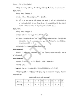 Chương 3 - Mật mã khoá công khai
85
Chú ý: nếu *
na Z và *
nbZ thì *
, na bZ và bởi vậy *
nZ là đóng đối với phép nhân.
Định lý 3.11:
Cho p là một số nguyên tố:
(1) Định lý Euler: Nếu *
na Z thì
 
 1 mod
n
a n

 .
(2) Nếu n là tích của các số nguyên khác nhau và nếu  mod ( )r s n thì
 modr s
a a n đối với mọi số nguyên a . Nói một cách khác khi làm việc với
modulo n thì các số mũ có thể được rút gọn theo modulo  n .
Định lý 3.12:
Cho p là một số nguyên tố:
(1) Định lý Ferma: Nếu  , 1a p  thì  1
1 modp
a p
 .
(2) Nếu  mod 1r s p  thì  modr s
a a p đối với mọi số nguyên a . Nói một cách
khác khi làm việc với modulo của một số nguyên tố p thì các luỹ thừa có thể được
rút gọn theo modulo 1p  .
(3) Đặc biệt  modp
a a p với mọi số nguyên a .
Định nghĩa 3.15:
Cho *
na Z . Cấp của a (ký hiệu là  ord a ) là số nguyên dương nhỏ nhất t sao cho
 1 modt
a n .
Định nghĩa 3.16:
Cho *
na Z , ( )ord a t và  1 mods
a n khi đó t là ước của s .
Đặc biệt  t n .
Ví dụ 3.11: Cho 21n  , khi đó  *
21 1,2,4,5,8,10,11,13,16,17,19,20Z
Chú ý rằng       *
2121 7 . 3 12     Z . Cấp của các phần tử trong *
21Z được nêu
trong bảng sau:
Bảng 3.3. Cấp của các phần tử trong *
21Z
*
21a Z 1 2 4 5 8 10 11 13 16 17 19 20
 ord a 1 6 3 6 2 6 6 2 3 6 6 2
PTIT
 