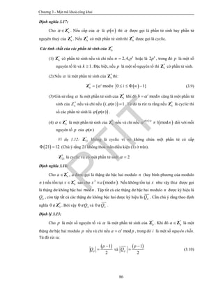 Chương 3 - Mật mã khoá công khai
86
Định nghĩa 3.17:
Cho *
n Z . Nếu cấp của  là  n thì  được gọi là phần tử sinh hay phần tử
nguyên thuỷ của *
nZ . Nếu *
nZ có một phần tử sinh thì *
nZ được gọi là cyclic.
Các tính chất của các phần tử sinh của *
nZ
(1) *
nZ có phần tử sinh nếu và chỉ nếu 2,4, k
n p hoặc là 2 k
p , trong đó p là một số
nguyên tố lẻ và 1k  . Đặc biệt, nếu p là một số nguyên tố thì *
nZ có phần tử sinh.
(2) Nếu  là một phần tử sinh của *
nZ thì:
 *
{ mod 0 1}i
n n i n    Z (3.9)
(3) Giả sử rằng  là một phần tử sinh của *
nZ khi đó modi
b n cũng là một phần tử
sinh của *
nZ nếu và chỉ nếu  , ( ) 1i n  . Từ đó ta rút ra rằng nếu *
nZ là cyclic thì
số các phần tử sinh là  ( )n  .
(4) *
n Z là một phần tử sinh của *
nZ nếu và chỉ nếu
 
 /
1 mod
n p
n

  đối với mỗi
nguyên tố p của ( )n
Ví dụ 1.12: *
21Z không là cyclic vì nó không chứa một phần tử có cấp
 21 12  (Chú ý rằng 21 không thoả mãn điều kiện (1) ở trên).
*
25Z là cyclic và có một phần tử sinh 2 
Định nghĩa 3.18:
Cho *
na Z , a được gọi là thặng dư bậc hai modulo n (hay bình phương của modulo
n ) nếu tồn tại *
nx Z sao cho  2
modx a n . Nếu không tồn tại x như vậy thìa được gọi
là thặng dư không bậc hai modn . Tập tất cả các thặng dư bậc hai modulo n được ký hiệu là
nQ , còn tập tất cả các thặng dư không bậc hai được ký hiệu là nQ . Cần chú ý rằng theo định
nghĩa *
0 nZ . Bởi vậy 0 nQ và 0 nQ .
Định lý 3.13:
Cho p là một số nguyên tố và  là một phần tử sinh của *
pZ . Khi đó *
pa Z là một
thặng dư bậc hai modulo p nếu và chỉ nếu modi
a p , trong đó i là một số nguyên chẵn.
Từ đó rút ra:
 1
2
p
p
Q

 và
 1
2
p
p
Q

 (3.10)
PTIT
 