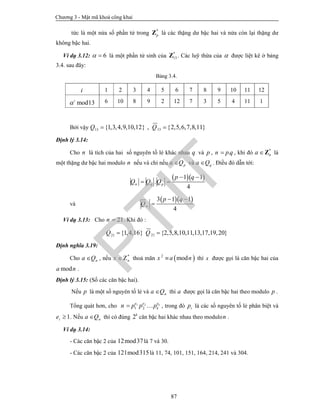 Chương 3 - Mật mã khoá công khai
87
tức là một nửa số phần tử trong *
pZ là các thặng dư bậc hai và nửa còn lại thặng dư
không bậc hai.
Ví dụ 3.12: 6  là một phần tử sinh của *
13Z . Các luỹ thừa của  được liệt kê ở bảng
3.4. sau đây:
Bảng 3.4.
i 1 2 3 4 5 6 7 8 9 10 11 12
mod13i
 6 10 8 9 2 12 7 3 5 4 11 1
Bởi vậy 1313 {1,3,4,9,10,12} , {2,5,6,7,8,11}Q Q 
Định lý 3.14:
Cho n là tích của hai số nguyên tố lẻ khác nhau q và p , .n pq , khi đó *
na Z là
một thặng dư bậc hai modulo n nếu và chỉ nếu pa Q và qa Q . Điều đó dẫn tới:
  1 1
.
4
n q p
p q
Q Q Q
 
 
và
  3 1 1
4
n
p q
Q
 

Ví dụ 3.13: Cho 21n  . Khi đó :
21 {1,4,16}Q  21 {2,5,8,10,11,13,17,19,20}Q 
Định nghĩa 3.19:
Cho na Q , nếu *
nx Z thoả mãn  2
modx a n thì x được gọi là căn bậc hai của
moda n .
Định lý 3.15: (Số các căn bậc hai).
Nếu p là một số nguyên tố lẻ và na Q thì a được gọi là căn bậc hai theo modulo p .
Tổng quát hơn, cho 1 2
1 2
ke e e
kn p p p  , trong đó ip là các số nguyên tố lẻ phân biệt và
1ie  . Nếu na Q thì có đúng 2k
căn bậc hai khác nhau theo modulon .
Ví dụ 3.14:
- Các căn bậc 2 của 12mod37là 7 và 30.
- Các căn bậc 2 của 121mod315là 11, 74, 101, 151, 164, 214, 241 và 304.
PTIT
 