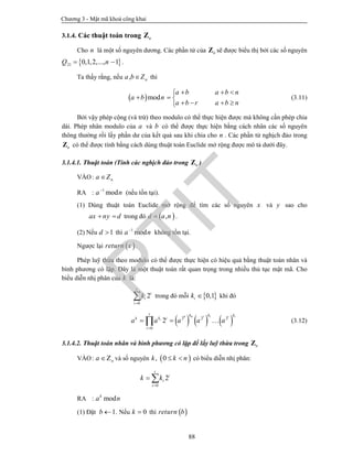 Chương 3 - Mật mã khoá công khai
88
3.1.4. Các thuật toán trong nZ
Cho n là một số nguyên dương. Các phần tử của nZ sẽ được biểu thị bởi các số nguyên
 21 0,1,2,..., 1Q n  .
Ta thấy rằng, nếu , na b Z thì
 mod
a b a b n
a b n
a b r a b n
  
  
   
(3.11)
Bởi vậy phép cộng (và trừ) theo modulo có thể thực hiện được mà không cần phép chia
dài. Phép nhân modulo của a và b có thể được thực hiện bằng cách nhân các số nguyên
thông thường rồi lấy phần dư của kết quả sau khi chia cho n . Các phần tử nghịch đảo trong
nZ có thể được tính bằng cách dùng thuật toán Euclide mở rộng được mô tả dưới đây.
3.1.4.1. Thuật toán (Tính các nghịch đảo trong nZ )
VÀO: na Z
RA : 1
moda n
(nếu tồn tại).
(1) Dùng thuật toán Euclide mở rộng để tìm các số nguyên x và y sao cho
ax ny d  trong đó  ,d a n .
(2) Nếu 1d  thì 1
moda n
không tồn tại.
Ngược lại  return x .
Phép luỹ thừa theo modulo có thể được thực hiện có hiệu quả bằng thuật toán nhân và
bình phương có lặp. Đây là một thuật toán rất quan trọng trong nhiều thủ tục mật mã. Cho
biểu diễn nhị phân của k là:
0
2
t
i
i
i
k

 trong đó mỗi  0,1ik  khi đó
     0 10 1
2 2 2
0
2
tt
i
t k k k
kk i
i
a a a a a

   (3.12)
3.1.4.2. Thuật toán nhân và bình phương có lặp để lấy luỹ thừa trong nZ
VÀO: na Z và số nguyên  , 0k k n  có biểu diễn nhị phân:
0
2
t
i
i
i
k k

 
RA : modk
a n
(1) Đặt 1b  . Nếu 0k  thì  return b
PTIT
 