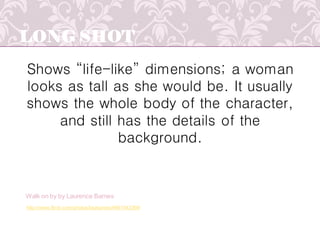 LONG SHOT
Shows “life-like” dimensions; a woman
looks as tall as she would be. It usually
shows the whole body of the character,
and still has the details of the
background.
http://www.flickr.com/photos/laubarnes/4661543369/
Walk on by by Laurence Barnes
 