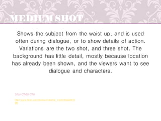 MEDIUM SHOT
Shows the subject from the waist up, and is used
often during dialogue, or to show details of action.
Variations are the two shot, and three shot. The
background has little detail, mostly because location
has already been shown, and the viewers want to see
dialogue and characters.
http://www.flickr.com/photos/chibichiii_merlin/83220616
96/
3 by Chibi Chii
 
