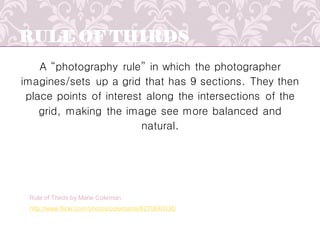 RULE OF THIRDS
A “photography rule” in which the photographer
imagines/sets up a grid that has 9 sections. They then
place points of interest along the intersections of the
grid, making the image see more balanced and
natural.
http://www.flickr.com/photos/colemama/6270840336/
Rule of Thirds by Marie Coleman
 