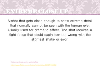 EXTREME CLOSE UP
A shot that gets close enough to show extreme detail
that normally cannot be seen with the human eye.
Usually used for dramatic effect. The shot requires a
tight focus that could easily turn out wrong with the
slightest shake or error.
http://www.flickr.com/photos/victoriafee/4242915343/
Extreme close-up by victoriafee
 