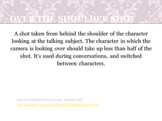 OVER THE SHOULDER SHOT
A shot taken from behind the shoulder of the character
looking at the talking subject. The character in which the
camera is looking over should take up less than half of the
shot. It’s used during conversations, and switched
between characters.
http://www.flickr.com/photos/56266537@N02/5202477189/
Over the shoulder Shot by nicole_annetan1997
 