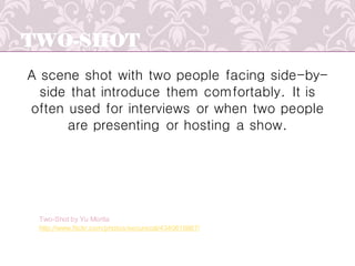 TWO-SHOT
A scene shot with two people facing side-by-
side that introduce them comfortably. It is
often used for interviews or when two people
are presenting or hosting a show.
http://www.flickr.com/photos/securecat/4340616867/
Two-Shot by Yu Morita
 