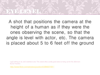 EYE LEVEL
A shot that positions the camera at the
height of a human as if they were the
ones observing the scene, so that the
angle is level with actor, etc. The camera
is placed about 5 to 6 feet off the ground
http://www.flickr.com/photos/yourdon/5389657491/
I got nothing to do, and nowhere to be. This seems like a pretty good place to hang out for the afternoon
By Ed Yourdon
 