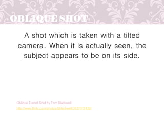 OBLIQUE SHOT
A shot which is taken with a tilted
camera. When it is actually seen, the
subject appears to be on its side.
http://www.flickr.com/photos/tjblackwell/3637017432/
Oblique Tunnel Shot by Tom Blackwell
 