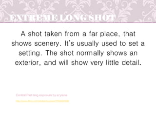 EXTREME LONG SHOT
A shot taken from a far place, that
shows scenery. It’s usually used to set a
setting. The shot normally shows an
exterior, and will show very little detail.
http://www.flickr.com/photos/scyrene/7952024556/
Central Pier long exposure by scyrene
 