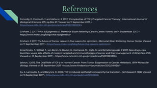 Connolly, E., Freimuth, J. and Akhurst, R 2012, ‘Complexities of TGF-β Targeted Cancer Therapy’, International Journal of
Biological Sciences, 8(7), pp.964-97, Viewed on 11 September 2017, <
https://www.ncbi.nlm.nih.gov/pmc/articles/PMC3399319/>
Grisham, J 2017, What Is Epigenetics?, Memorial Sloan Kettering Cancer Center, Viewed on 14 September 2017, <
https://www.mskcc.org/blog/what-epigenetics>
Grisham, J 2017, The future of Cancer research; five reasons for optimism, Memorial Sloan Kettering Cancer Center, Viewed
on 11 Sept3ember 2017, < https://www.mskcc.org/blog/future-five-reasons-optimism>
Kroschinsky, F., Stölzel, F., von Bonin, S., Beutel, G., Kochanek, M., Kiehl, M. and Schellongowski, P 2017, New drugs, new
toxicities: severe side effects of modern targeted and immunotherapy of cancer and their management. Critical Care, 21(1),
Viewed on 10 September 2017, < https://www.ncbi.nlm.nih.gov/pmc/articles/PMC3399319/>
Lebrun, J 2012, The Dual Role of TGF-β in Human Cancer: From Tumor Suppression to Cancer Metastasis, ISRN Molecular
Biology, Viewed on 13 September 2017 < https://www.hindawi.com/journals/isrn/2012/381428/>
Xu, J., Lamouille, S. and Derynck, R. 2009, TGF-β-induced epithelial to mesenchymal transition. Cell Research, 19(2), Viewed
on 13 September 2017 < https://www.ncbi.nlm.nih.gov/pubmed/19153598>
References
 