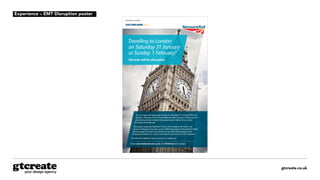 gtcreate.co.uk
Disruption to services
Travelling to London
on Saturday 31 January
or Sunday 1 February?
Services will be disrupted.
Due to major rail improvement works on Saturday 31 January 2015 and
Sunday 1 February 2015 all East Midlands Trains services to/from London
will start/terminate at West Hampstead station rather than London
St Pancras International.
Passengers using East Midlands Trains on this weekend will need to use
London Underground to get to or from West Hampstead. National Rail Tickets
will be accepted at Kings Cross St Pancras and West Hampstead London
Underground stations to connect into revised train services on this weekend.
All other East Midlands Trains services are unaffected.
Check eastmidlandstrains.co.uk and @EMTrains for details.
Experience – EMT Disruption poster
 