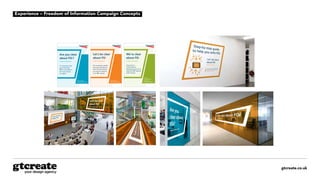 gtcreate.co.uk
Experience – Freedom of Information Campaign Concepts
gtcreate.co.uk
Are you clear
about FOi?
Freedom of Information
It’s important that
you know what
FOi is, and what to
do if you receive
a request.
Let’s be clear
about FOi
Freedom of Information
Our workshops, guides
and tools provide you
with the information
you need to respond
to an FOi request.
We’re clear
about FOi
Freedom of Information
As part of our
commitment to
transparency we aim to
respond to FOi requests
within 20 days.
To look
through previous
responses visit:
networkrail.co.uk/foi
Find out more:
networkrail.co.uk/foi
Find out more:
networkrail.co.uk/foi
Are you clear
about FOi?
Freedom of Information
It’s important that
you know what
FOi is, and what to
do if you receive
a request.
Let’s be clear
about FOi
Freedom of Information
Our workshops, guides
and tools provide you
with the information
you need to respond
to an FOi request.
We’re clear
about FOi
Freedom of Information
As part of our
commitment to
transparency we aim to
respond to FOi requests
within 20 days.
To look
through previous
responses visit:
networkrail.co.uk/foi
Find out more:
networkrail.co.uk/foi
Find out more:
networkrail.co.uk/foi
Are you clear
about FOi?
Freedom of Information
It’s important that
you know what
FOi is, and what to
do if you receive
a request.
Let’s be clear
about FOi
Freedom of Information
Our workshops, guides
and tools provide you
with the information
you need to respond
to an FOi request.
We’re clear
about FOi
Freedom of Information
As part of our
commitment to
transparency we aim to
respond to FOi requests
within 20 days.
To look
through previous
responses visit:
networkrail.co.uk/foi
Find out more:
networkrail.co.uk/foi
Find out more:
networkrail.co.uk/foi
Posters
gtcreate.co.uk
Internal signage
gtcreate.co.uk
Internal signage
gtcreate.co.uk
Internal signage
An integrated vinyl wall graphic with mounted tablet for staff to use the FOI e-Decision tree tool.
 