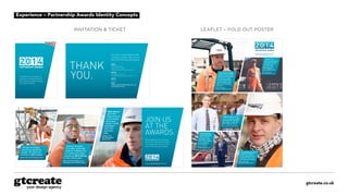gtcreate.co.uk
Experience – Partnership Awards Identity Concepts
THANK
YOU.
JOIN US
AT THE
AWARDS.
To all the men and women
involved in helping Network
Rail achieve a better railway
for a better Britain.
Be recognised for all of your
hard work and achievements
and celebrate with us at this
year’s Partnership Awards.
WHEN
Wednesday 2 July
7pm drinks reception
7.45pm dinner and awards ceremony
WHERE
Riverbank Park Plaza
18 Albert Embankment, London SE1 7TJ
DRESS
Black tie
RSVP
networkrailawards@networkrail.co.uk
by Thursday 12 June
It’s time to celebrate the best
in British railway. Welcome to
the 2014 Partnership Awards.
PARTNERSHIP AWARDS
INVITATION  TICKET
PARTNERSHIP AWARDS
Mark Warner
laid 2,400
metres of track
on the Mersey
Rail project,
helping 110,000
passengers
reach their
destination
safely.
Winner of the
2013 Best project
(large) award
100 year old bridges
will now be enjoyed for
another 100 years with
the help of Julie Curzon.
Winner of the 2013 Heritage award
Making 5 terabytes
of complex asset data
easier to understand for
our workers was made
possible by Mark Barney
on the LADS project.
Winner of the 2013 Best use of
technology and innovation award
networkrailawards@networkrail.co.uk
InvItatIon  tICket
LEAFLET – OPENED UP POSTER
To submit your nomination, please email:
networkrailawards@networkrail.co.uk
750,000 lorry
journeys have been
removed from the
A14 each year,
with help from
Paul Keegan on
the Ipswich rail link.
Winner of the 2013
Driving efficiencies award
Robert Smith and 299
of his co-workers helped
Janet and Paul Douglas
sleep safely in their own
bed, in their own home.
Winner of the 2013 Safety award
Jamie Morrison helped
us remove 100,000
tonnes of earth so we
could help trains move
fuels that power homes.
Winner of the 2013
Best project (medium) award
When Andy Crowley
helped us move 5,000
tonnes of concrete and
150 tonnes of steel,
he also helped 5,000
commuters get home
safely to their families
every day.
Winner of the 2013
Community engagement award
Katie Andrews
has helped 8,000
trains run more
promptly in East
Kent, which makes
our passengers
much happier.
Winner of the 2013
Investing in people award
LeafLet – foLd out poster
 