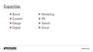 gtcreate.co.uk
Expertise.
	Brand
	Content
	Design
	Digital
	Marketing
	PR
	Search
	Social
 