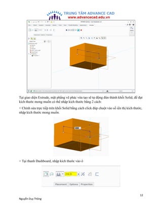 12
Nguyễn Duy Thông
Tại giao diện Extrude, mặt phẳng vẽ phác vừa tạo sẽ tự động đùn thành khối Solid, để đạt
kích thước mo...