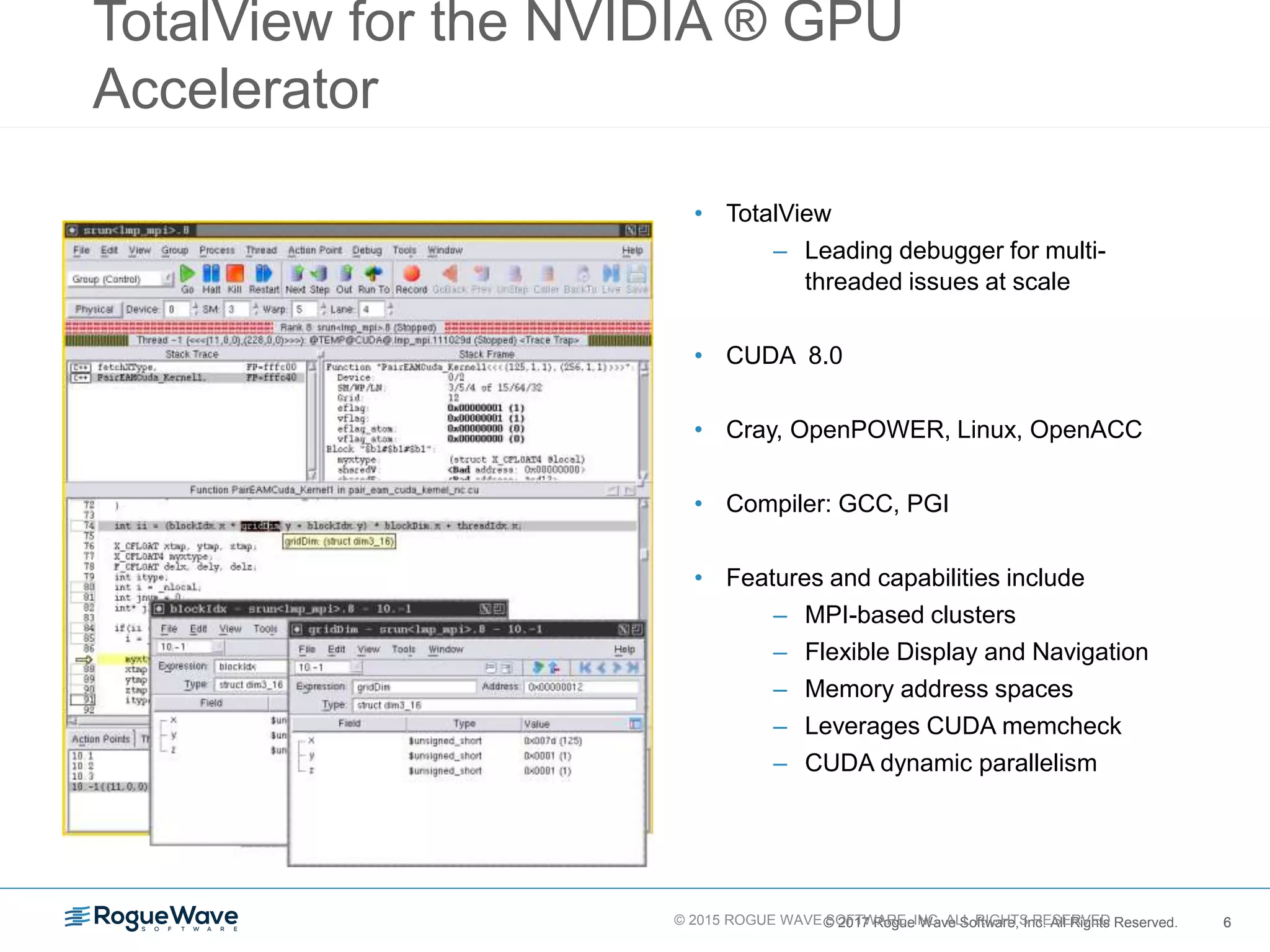 6© 2017 Rogue Wave Software, Inc. All Rights Reserved. 6
TotalView for the NVIDIA ® GPU
Accelerator
• TotalView
– Leading debugger for multi-
threaded issues at scale
• CUDA 8.0
• Cray, OpenPOWER, Linux, OpenACC
• Compiler: GCC, PGI
• Features and capabilities include
– MPI-based clusters
– Flexible Display and Navigation
– Memory address spaces
– Leverages CUDA memcheck
– CUDA dynamic parallelism
© 2015 ROGUE WAVE SOFTWARE, INC. ALL RIGHTS RESERVED
 