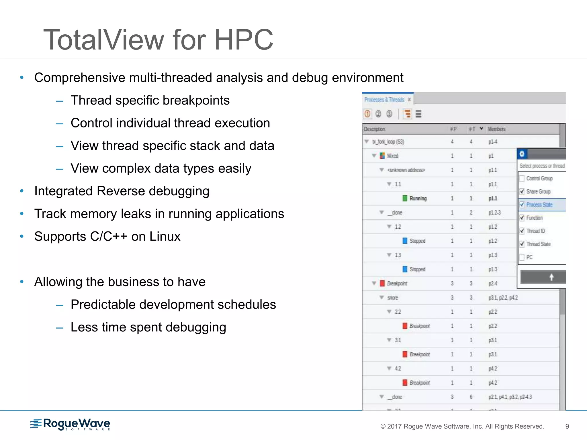 9© 2017 Rogue Wave Software, Inc. All Rights Reserved. 9
TotalView for HPC
• Comprehensive multi-threaded analysis and debug environment
– Thread specific breakpoints
– Control individual thread execution
– View thread specific stack and data
– View complex data types easily
• Integrated Reverse debugging
• Track memory leaks in running applications
• Supports C/C++ on Linux
• Allowing the business to have
– Predictable development schedules
– Less time spent debugging
 