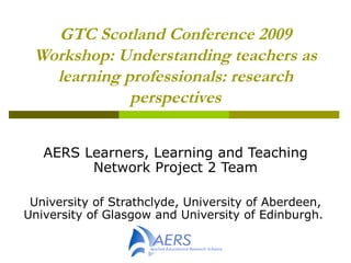 GTC Scotland Conference 2009 Workshop: Understanding teachers as learning professionals: research perspectives AERS Learners, Learning and Teaching Network Project 2 Team University of Strathclyde,   University of Aberdeen,  University of Glasgow and University of Edinburgh.   
