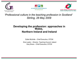 ‘ Professional culture in the teaching profession in Scotland’   Stirling, 28 May 2009 Developing the profession: approaches in Wales,  Northern Ireland and Ireland Eddie McArdle – Chief Executive, GTCNI Á ine Lawlor – Director, Teaching Council, Ireland Gary Brace – Chief Executive, GTCW 