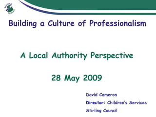Building a Culture of Professionalism A Local Authority Perspective 28 May 2009 David Cameron  Director : Children’s Services  Stirling Council  
