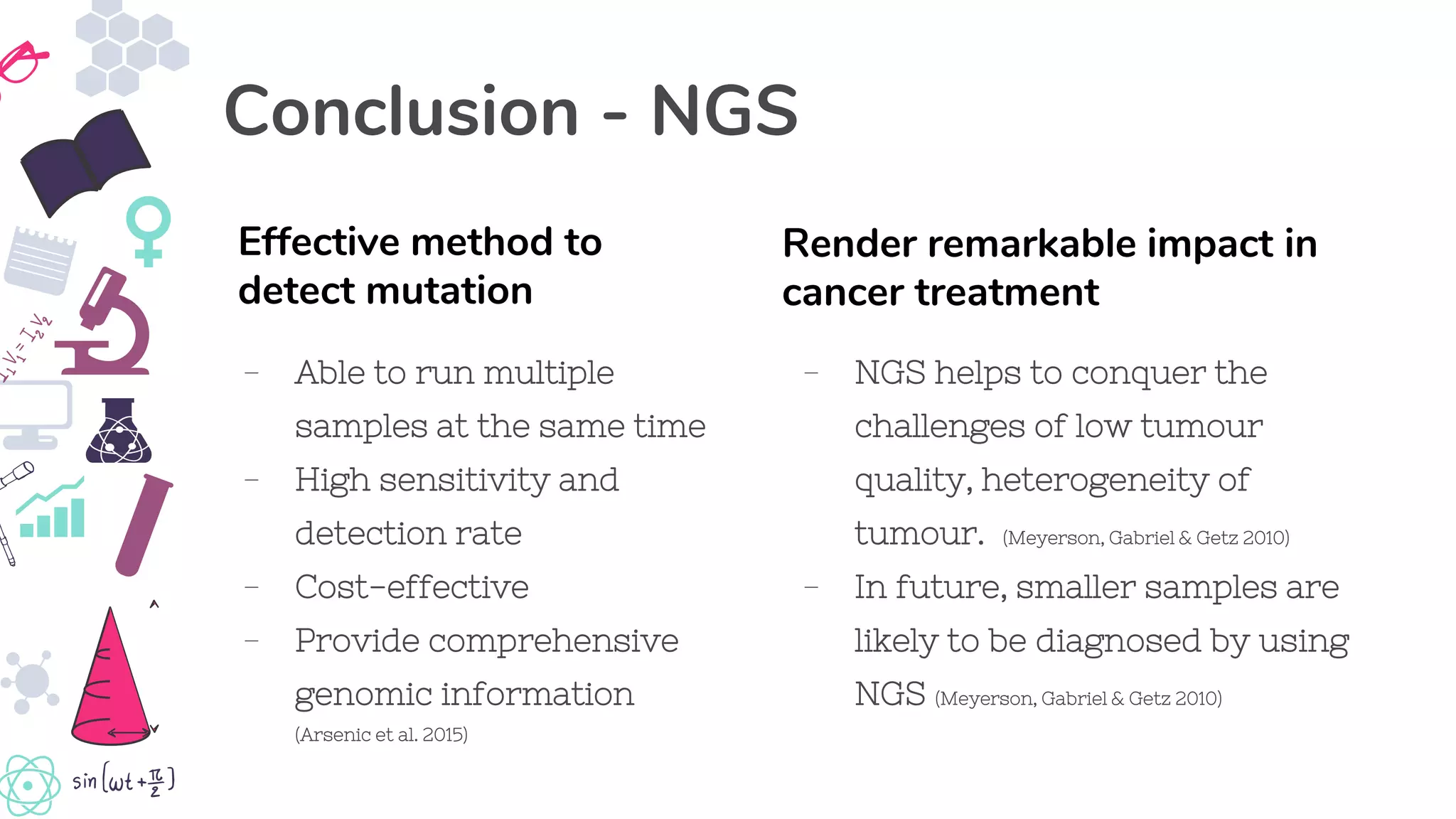 - NGS helps to conquer the
challenges of low tumour
quality, heterogeneity of
tumour. (Meyerson, Gabriel & Getz 2010)
- In future, smaller samples are
likely to be diagnosed by using
NGS (Meyerson, Gabriel & Getz 2010)
Render remarkable impact in
cancer treatment
Conclusion - NGS
- Able to run multiple
samples at the same time
- High sensitivity and
detection rate
- Cost-effective
- Provide comprehensive
genomic information
(Arsenic et al. 2015)
Effective method to
detect mutation
 